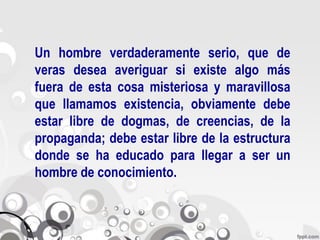 Un hombre verdaderamente serio, que de
veras desea averiguar si existe algo más
fuera de esta cosa misteriosa y maravillosa
que llamamos existencia, obviamente debe
estar libre de dogmas, de creencias, de la
propaganda; debe estar libre de la estructura
donde se ha educado para llegar a ser un
hombre de conocimiento.
 