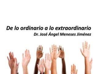 De lo ordinario a lo extraordinario
Dr. José Ángel Meneses Jiménez
 
