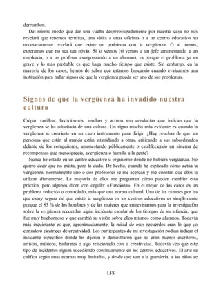 derrumben.
Del mismo modo que dar una vuelta despreocupadamente por nuestra casa no nos
revelará que tenemos termitas, una visita a unas oficinas o a un centro educativo no
necesariamente revelará que existe un problema con la vergüenza. O al menos,
esperamos que no sea tan obvio. Si lo vemos (si vemos a un jefe amonestando a un
empleado, o a un profesor avergonzando a un alumno), es porque el problema ya es
grave y lo más probable es que haga mucho tiempo que existe. Sin embargo, en la
mayoría de los casos, hemos de saber qué estamos buscando cuando evaluamos una
institución para hallar signos de que la vergüenza pueda ser uno de sus problemas.
Signos de que la vergüenza ha invadido nuestra
cultura
Culpar, cotillear, favoritismos, insultos y acosos son conductas que indican que la
vergüenza se ha adueñado de una cultura. Un signo mucho más evidente es cuando la
vergüenza se convierte en un claro instrumento para dirigir. ¿Hay pruebas de que las
personas que están al mando están intimidando a otras, criticando a sus subordinados
delante de los compañeros, amonestando públicamente o estableciendo un sistema de
recompensas que menosprecia, avergüenza o humilla a la gente?
Nunca he estado en un centro educativo u organismo donde no hubiera vergüenza. No
quiero decir que no exista, pero lo dudo. De hecho, cuando he explicado cómo actúa la
vergüenza, normalmente uno o dos profesores se me acercan y me cuentan que ellos la
utilizan diariamente. La mayoría de ellos me preguntan cómo pueden cambiar esta
práctica, pero algunos dicen con orgullo: «Funciona». En el mejor de los casos es un
problema reducido o controlado, más que una norma cultural. Una de las razones por las
que estoy segura de que existe la vergüenza en los centros educativos es simplemente
porque el 85 % de los hombres y de las mujeres que entrevistamos para la investigación
sobre la vergüenza recuerdan algún incidente escolar de los tiempos de su infancia, que
fue muy bochornoso y que cambió su visión sobre ellos mismos como alumnos. Todavía
más inquietante es que, aproximadamente, la mitad de esos recuerdos eran lo que yo
considero cicatrices de creatividad. Los participantes de mi investigación podían indicar el
incidente específico donde les dijeron o demostraron que no eran buenos escritores,
artistas, músicos, bailarines o algo relacionado con la creatividad. Todavía veo que este
tipo de incidentes siguen sucediendo continuamente en los centros educativos. El arte se
califica según unas normas muy limitadas, y desde que van a la guardería, a los niños se
138
 