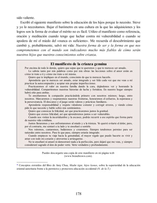 sido valiente.
Escribí el siguiente manifiesto sobre la educación de los hijos porque lo necesito. Steve
y yo lo necesitamos. Bajar el barómetro en una cultura en la que las adquisiciones y los
logros son la forma de evaluar el mérito no es fácil. Utilizo el manifiesto como referencia,
oración y meditación cuando tengo que luchar contra mi vulnerabilidad o cuando se
apodera de mí el miedo del «nunca es suficiente». Me recuerda el descubrimiento que
cambió y, probablemente, salvó mi vida: Nuestra forma de ser y la forma en que nos
comprometemos con el mundo son indicadores mucho más fiables de cómo serán
nuestros hijos que nuestros conocimientos sobre crianza.
El manifiesto de la crianza genuina
Por encima de todo lo demás, quiero que sepas que te queremos y que te mereces ser amado.
Lo sabrás tanto por mis palabras como por mis obras: las lecciones sobre el amor están en
cómo te trato a ti y cómo me trato a mí misma.
Quiero que te impliques en el mundo, consciente de que te mereces hacerlo.
Aprenderás que te mereces ser amado, estar integrado y ser feliz cada vez que me veas a mí
practicar la autocompasión y aceptar mis propias imperfecciones.
Practicaremos el valor en nuestra familia dando la cara, dejándonos ver y honrando la
vulnerabilidad. Compartiremos nuestras historias de lucha y fortaleza. En nuestro hogar siempre
habrá sitio para ambas.
Te enseñaremos la compasión practicándola primero con nosotros mismos; luego, entre
nosotros. Marcaremos y respetaremos nuestras fronteras, honraremos el esfuerzo, la esperanza y
la perseverancia. El descanso y el juego serán valores y prácticas familiares.
Aprenderás responsabilidad y respeto viéndome cometer y corregir errores, y viendo cómo
pido lo que necesito y hablo sobre mis sentimientos.
Quiero que conozcas la felicidad, así que practicaremos juntos la gratitud.
Quiero que sientas felicidad, así que aprenderemos juntos a ser vulnerables.
Cuando nos visiten la incertidumbre y la escasez, podrás recurrir a ese espíritu que forma parte
de nuestra vida cotidiana.
Juntos lloraremos y nos enfrentaremos al miedo y a la tristeza. Y
o querré evitarte el dolor, pero,
por el contrario, me sentaré a tu lado y te enseñaré a sentirlo.
Nos reiremos, cantaremos, bailaremos y crearemos. Siempre tendremos permiso para ser
naturales entre nosotros. Pase lo que pase, siempre estarás integrado.
Cuando empieces tu viaje hacia la genuinidad, el mayor regalo que puedo hacerte es vivir y
amar con todo mi corazón y atreverme a arriesgarme.
No te enseñaré ni amaré ni demostraré nada a la perfección, pero dejaré que me veas, y siempre
consideraré sagrado el don de poder verte. V
erte verdadera y profundamente.
Puedes descargarte una copia de este manifiesto en mi página web
(www.brenebrown.com).
* Conceptos extraídos del libro de Amy Chua, Madre tigre, hijos leones, sobre la superioridad de la educación
oriental autoritaria frente a la permisiva y protectora educación occidental (N. de la T.)
178
 