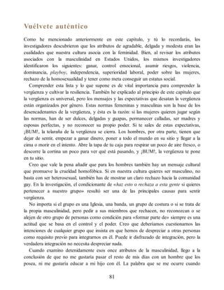 Vuélvete auténtico
Como he mencionado anteriormente en este capítulo, y tú lo recordarás, los
investigadores descubrieron que los atributos de agradable, delgada y modesta eran las
cualidades que nuestra cultura asocia con la feminidad. Bien, al revisar los atributos
asociados con la masculinidad en Estados Unidos, los mismos investigadores
identificaron los siguientes: ganar, control emocional, asumir riesgos, violencia,
dominancia, playboy, independencia, superioridad laboral, poder sobre las mujeres,
rechazo de la homosexualidad y tener como meta conseguir un estatus social.
Comprender esta lista y lo que supone es de vital importancia para comprender la
vergüenza y cultivar la resiliencia. También he explicado al principio de este capítulo que
la vergüenza es universal, pero los mensajes y las expectativas que desatan la vergüenza
están organizados por género. Estas normas femeninas y masculinas son la base de los
desencadenantes de la vergüenza, y ésta es la razón: si las mujeres quieren jugar según
las normas, han de ser dulces, delgadas y guapas, permanecer calladas, ser madres y
esposas perfectas, y no reconocer su propio poder. Si te sales de estas expectativas,
¡BUM!, la telaraña de la vergüenza se cierra. Los hombres, por otra parte, tienen que
dejar de sentir, empezar a ganar dinero, poner a todo el mundo en su sitio y llegar a la
cima o morir en el intento. Abre la tapa de tu caja para respirar un poco de aire fresco, o
descorre la cortina un poco para ver qué está pasando, y ¡BUM!, la vergüenza te pone
en tu sitio.
Creo que vale la pena añadir que para los hombres también hay un mensaje cultural
que promueve la crueldad homofóbica. Si en nuestra cultura quieres ser masculino, no
basta con ser heterosexual, también has de mostrar un claro rechazo hacia la comunidad
gay. En la investigación, el condicionante de «haz esto o rechaza a esta gente si quieres
pertenecer a nuestro grupo» resultó ser una de las principales causas para sentir
vergüenza.
No importa si el grupo es una Iglesia, una banda, un grupo de costura o si se trata de
la propia masculinidad, pero pedir a sus miembros que rechacen, no reconozcan o se
alejen de otro grupo de personas como condición para «formar parte de» siempre es una
actitud que se basa en el control y el poder. Creo que deberíamos cuestionarnos las
intenciones de cualquier grupo que insista en que hemos de despreciar a otras personas
como requisito previo para integrarnos en él. Puede ir disfrazado de integración, pero la
verdadera integración no necesita despreciar nada.
Cuando examino detenidamente esos once atributos de la masculinidad, llego a la
conclusión de que no me gustaría pasar el resto de mis días con un hombre que los
posea, ni me gustaría educar a mi hijo con él. La palabra que se me ocurre cuando
81
 