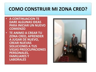 COMO CONSTRUIR MI ZONA CREO?
• A CONTINUACION TE
DARE ALGUNAS IDEAS
PARA INICIAR UN NUEVO
COMIENZO
• TE ANIMO A CREAR TU
ZONA CREO, APRENDER
A JUGAR DE NUEVO,
CREAR NUEVAS
SOLUCIONES A TUS
VIEJAS PREOCUPACIONES
PERSONALES,
FAMILIARES Y
LABORALES
 