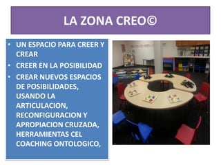 LA ZONA CREO©
• UN ESPACIO PARA CREER Y
CREAR
• CREER EN LA POSIBILIDAD
• CREAR NUEVOS ESPACIOS
DE POSIBILIDADES,
USANDO LA
ARTICULACION,
RECONFIGURACION Y
APROPIACION CRUZADA,
HERRAMIENTAS CEL
COACHING ONTOLOGICO,
 
