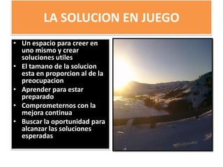 LA SOLUCION EN JUEGO
• Un espacio para creer en
uno mismo y crear
soluciones utiles
• El tamano de la solucion
esta en proporcion al de la
preocupacion
• Aprender para estar
preparado
• Comprometernos con la
mejora continua
• Buscar la oportunidad para
alcanzar las soluciones
esperadas
 