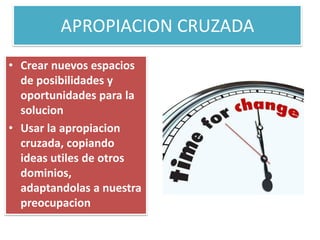 APROPIACION CRUZADA
• Crear nuevos espacios
de posibilidades y
oportunidades para la
solucion
• Usar la apropiacion
cruzada, copiando
ideas utiles de otros
dominios,
adaptandolas a nuestra
preocupacion
 