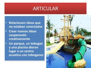 ARTICULAR
• Relacionars ideas que
no estaban conectadas
• Crear nuevas ideas
cooperando
creativamente
• Un parque, un tobogan
y una piscina dieron
lugar a un centro
acuatico con toboganes
 