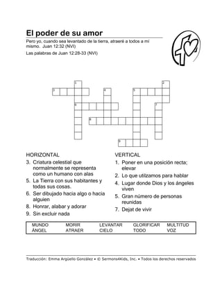 El poder de su amor
Pero yo, cuando sea levantado de la tierra, atraeré a todos a mí
mismo. Juan 12:32 (NVI)
Las palabras de Juan 12:28-33 (NVI)
HORIZONTAL
3. Criatura celestial que
normalmente se representa
como un humano con alas
5. La Tierra con sus habitantes y
todas sus cosas.
6. Ser dibujado hacia algo o hacia
alguien
8. Honrar, alabar y adorar
9. Sin excluir nada
VERTICAL
1. Poner en una posición recta;
elevar
2. Lo que utilzamos para hablar
4. Lugar donde Dios y los ángeles
viven
5. Gran número de personas
reunidas
7. Dejat de vivir
MUNDO MORIR LEVANTAR GLORIFICAR MULTITUD
ÁNGEL ATRAER CIELO TODO VOZ
1 2
3 4 5
6 7
8
9
Traducción: Emma Argüello González • © Sermons4Kids, Inc. • Todos los derechos reservados
 