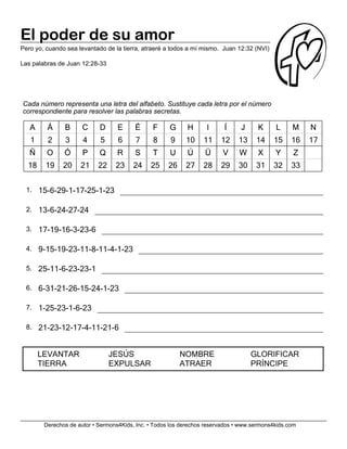 Derechos de autor • Sermons4Kids, Inc. • Todos los derechos reservados • www.sermons4kids.com
El poder de su amor
Pero yo, cuando sea levantado de la tierra, atraeré a todos a mí mismo. Juan 12:32 (NVI)
Las palabras de Juan 12:28-33
Cada número representa una letra del alfabeto. Sustituye cada letra por el número
correspondiente para resolver las palabras secretas.
AA ÁÁ BB CC DD EE ÉÉ FF GG HH II ÍÍ JJ KK LL MM NN
1 2 3 4 5 6 7 8 9 10 11 12 13 14 15 16 17
ÑÑ OO ÓÓ PP QQ RR SS TT UU ÚÚ ÜÜ VV WW XX YY ZZ
18 19 20 21 22 23 24 25 26 27 28 29 30 31 32 33
1. 15-6-29-1-17-25-1-23
2. 13-6-24-27-24
3. 17-19-16-3-23-6
4. 9-15-19-23-11-8-11-4-1-23
5. 25-11-6-23-23-1
6. 6-31-21-26-15-24-1-23
7. 1-25-23-1-6-23
8. 21-23-12-17-4-11-21-6
LEVANTAR JESÚS NOMBRE GLORIFICAR
TIERRA EXPULSAR ATRAER PRÍNCIPE
 