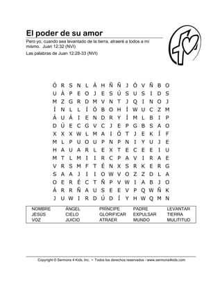 El poder de su amor
Pero yo, cuando sea levantado de la tierra, atraeré a todos a mí
mismo. Juan 12:32 (NVI)
Las palabras de Juan 12:28-33 (NVI)
NOMBRE ÁNGEL PRÍNCIPE PADRE LEVANTAR
JESÚS CIELO GLORIFICAR EXPULSAR TIERRA
VOZ JUICIO ATRAER MUNDO MULITITUD
Ó R S N L Á H Ñ Ñ J Ó V Ñ B O
U Á P E O J E S Ú S U S I D S
M Z G R D M V N T J Q I N O J
Í N L L Í Ó B O H Í W U C Z M
Á U Á I E N D R Y Í M L B I P
D Ú E C G V C J E P G B S A O
X X X W L M A I Ó T J E K Í F
M L P U O U P N P N I Y U J E
H A U A R L E X T E C E E I U
M T L M I I R C P A V I R A E
V R S M F T É N X S R K E R G
S A A J I I O W V O Z Z D L A
O E R É C T Ñ P V W I A B J O
Á R R Ñ A U S E E V P Q W Ñ K
J U W I R D Ú D Í Y H W Q M N
Copyright © Sermons 4 Kids, Inc. • Todos los derechos reservados - www.sermons4kids.com
 
