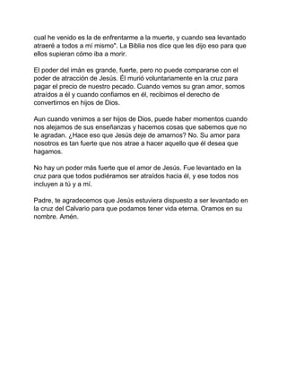 cual he venido es la de enfrentarme a la muerte, y cuando sea levantado
atraeré a todos a mí mismo". La Biblia nos dice que les dijo eso para que
ellos supieran cómo iba a morir.
El poder del imán es grande, fuerte, pero no puede compararse con el
poder de atracción de Jesús. Él murió voluntariamente en la cruz para
pagar el precio de nuestro pecado. Cuando vemos su gran amor, somos
atraídos a él y cuando confiamos en él, recibimos el derecho de
convertirnos en hijos de Dios.
Aun cuando venimos a ser hijos de Dios, puede haber momentos cuando
nos alejamos de sus enseñanzas y hacemos cosas que sabemos que no
le agradan. ¿Hace eso que Jesús deje de amarnos? No. Su amor para
nosotros es tan fuerte que nos atrae a hacer aquello que él desea que
hagamos.
No hay un poder más fuerte que el amor de Jesús. Fue levantado en la
cruz para que todos pudiéramos ser atraídos hacia él, y ese todos nos
incluyen a tú y a mí.
Padre, te agradecemos que Jesús estuviera dispuesto a ser levantado en
la cruz del Calvario para que podamos tener vida eterna. Oramos en su
nombre. Amén.
 