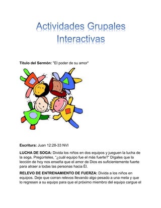 Título del Sermón: "El poder de su amor"
Escritura: Juan 12:28-33 NVI
LUCHA DE SOGA: Divida los niños en dos equipos y jueguen la lucha de
la soga. Pregúnteles, “¿cuál equipo fue el más fuerte?” Dígales que la
lección de hoy nos enseña que el amor de Dios es suficientemente fuerte
para atraer a todas las personas hacia Él.
RELEVO DE ENTRENAMIENTO DE FUERZA: Divida a los niños en
equipos. Deje que corran relevos llevando algo pesado a una meta y que
lo regresen a su equipo para que el próximo miembro del equipo cargue el
 