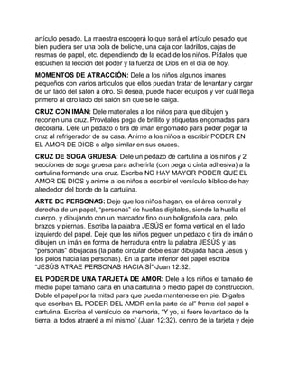 artículo pesado. La maestra escogerá lo que será el artículo pesado que
bien pudiera ser una bola de boliche, una caja con ladrillos, cajas de
resmas de papel, etc. dependiendo de la edad de los niños. Pídales que
escuchen la lección del poder y la fuerza de Dios en el día de hoy.
MOMENTOS DE ATRACCIÓN: Dele a los niños algunos imanes
pequeños con varios artículos que ellos puedan tratar de levantar y cargar
de un lado del salón a otro. Si desea, puede hacer equipos y ver cuál llega
primero al otro lado del salón sin que se le caiga.
CRUZ CON IMÁN: Dele materiales a los niños para que dibujen y
recorten una cruz. Provéales pega de brillito y etiquetas engomadas para
decorarla. Dele un pedazo o tira de imán engomado para poder pegar la
cruz al refrigerador de su casa. Anime a los niños a escribir PODER EN
EL AMOR DE DIOS o algo similar en sus cruces.
CRUZ DE SOGA GRUESA: Dele un pedazo de cartulina a los niños y 2
secciones de soga gruesa para adherirla (con pega o cinta adhesiva) a la
cartulina formando una cruz. Escriba NO HAY MAYOR PODER QUE EL
AMOR DE DIOS y anime a los niños a escribir el versículo bíblico de hay
alrededor del borde de la cartulina.
ARTE DE PERSONAS: Deje que los niños hagan, en el área central y
derecha de un papel, “personas” de huellas digitales, siendo la huella el
cuerpo, y dibujando con un marcador fino o un bolígrafo la cara, pelo,
brazos y piernas. Escriba la palabra JESÚS en forma vertical en el lado
izquierdo del papel. Deje que los niños peguen un pedazo o tira de imán o
dibujen un imán en forma de herradura entre la palabra JESÚS y las
“personas” dibujadas (la parte circular debe estar dibujada hacia Jesús y
los polos hacia las personas). En la parte inferior del papel escriba
“JESÚS ATRAE PERSONAS HACIA SÍ”-Juan 12:32.
EL PODER DE UNA TARJETA DE AMOR: Dele a los niños el tamaño de
medio papel tamaño carta en una cartulina o medio papel de construcción.
Doble el papel por la mitad para que pueda mantenerse en pie. Dígales
que escriban EL PODER DEL AMOR en la parte de al” frente del papel o
cartulina. Escriba el versículo de memoria, “Y yo, si fuere levantado de la
tierra, a todos atraeré a mí mismo” (Juan 12:32), dentro de la tarjeta y deje
 