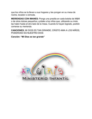 que los niños se la lleven a sus hogares y las pongan en su mesa de
noche, tocador o cómoda.
MERIENDAS CON IMANES: Ponga una presilla en cada bolsita de M&M
o de otros dulces pequeños y pídale a los niños que, utilizando su imán,
las halen hasta el otro lado de la mesa. Cuando lo hayan logrado, podrán
comerse su merienda.
CANCIONES: MI DIOS ES TAN GRANDE; CRISTO AMA A LOS NIÑOS;
PODEROSO ES NUESTRO DIOS
Canción: “Mi Dios es tan grande”
 
