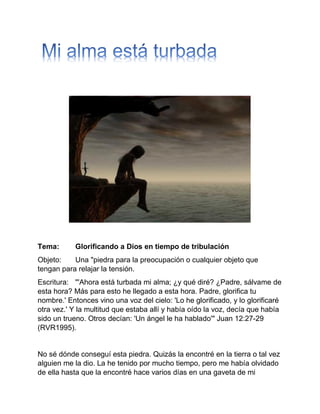 Tema: Glorificando a Dios en tiempo de tribulación
Objeto: Una "piedra para la preocupación o cualquier objeto que
tengan para relajar la tensión.
Escritura: "'Ahora está turbada mi alma; ¿y qué diré? ¿Padre, sálvame de
esta hora? Más para esto he llegado a esta hora. Padre, glorifica tu
nombre.' Entonces vino una voz del cielo: 'Lo he glorificado, y lo glorificaré
otra vez.' Y la multitud que estaba allí y había oído la voz, decía que había
sido un trueno. Otros decían: 'Un ángel le ha hablado'" Juan 12:27-29
(RVR1995).
No sé dónde conseguí esta piedra. Quizás la encontré en la tierra o tal vez
alguien me la dio. La he tenido por mucho tiempo, pero me había olvidado
de ella hasta que la encontré hace varios días en una gaveta de mi
 