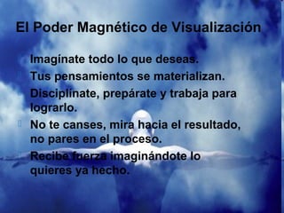 El Poder Magnético de Visualización

   Imagínate todo lo que deseas.
   Tus pensamientos se materializan.
   Disciplínate, prepárate y trabaja para
    lograrlo.
   No te canses, mira hacia el resultado,
    no pares en el proceso.
   Recibe fuerza imaginándote lo
    quieres ya hecho.
 