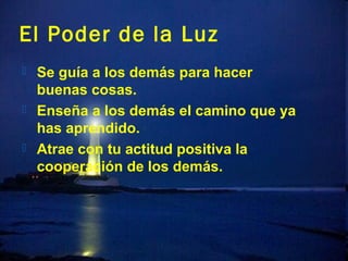 El Poder de la Luz
 Se guía a los demás para hacer
  buenas cosas.
 Enseña a los demás el camino que ya
  has aprendido.
 Atrae con tu actitud positiva la
  cooperación de los demás.
 