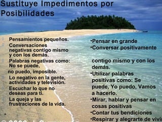Sustituye Impedimentos por
Posibilidades

   Pensamientos pequeños.      •Pensar en grande
   Conversaciones              •Conversar positivamente
    negativas contigo mismo
    y con los demás.
   Palabras negativas como:     contigo mismo y con los
    No se puede,                 demás.
    no puedo, imposible.        •Utilizar palabras
   Lo negativo en la gente,
    actividades y televisión.    positivas como: Se
   Escuchar lo que no           puede, Yo puedo, Vamos
    deseas para ti.              a hacerlo.
   La queja y las              •Mirar, hablar y pensar en
    frustraciones de la vida.    cosas positivas
                                •Contar tus bendiciones
                                •Respirar y alegrarte de vivir
 