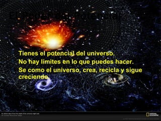 El Poder del Potencial


   Tienes el potencial del universo.
   No hay límites en lo que puedes hacer.
   Se como el universo, crea, recicla y sigue
    creciendo.
 