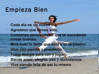 Empieza Bien

   Cada día es un nuevo día.
   Agradece que tienes vida.
   Comienza pensando en que te sucederán
    cosas buenas.
   Mira todo lo bello que está a tu alrededor.
   Vive con pasión y propósito.
   Toma tiempo para reir y jugar.
   Siente amor, alegría, paz y abundancia.
   Vive siendo feliz de ser tu mismo.
 