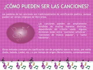 Las palabras de las canciones son tradicionalmente de versificación poética, aunque
pueden ser versos religiosos de libre prosa.

                                  Las canciones pueden ser ampliamente
                                  divididas de muchas maneras distintas,
                                  dependiendo del criterio usado. Algunas
                                  divisiones están entre "canciones artísticas",
                                  "canciones de música popular", y "canto
                                  folclórico".




Otros métodos comunes de clasificación son de propósito (sacro vs laico), por estilo
(baile, balada, Lieder, etc.) o por tiempo de origen (Renacimiento, contemporáneo)
 