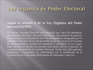 Según el artículo 8 de la Ley Orgánica del Poder
Electoral (LOPE):
El Consejo Nacional Electoral está integrado por cinco (5) miembros,
denominados Rectoras o Rectores Electorales, cuyo período de ejercicio
en sus funciones es de siete (7) años. Son designadas o designados por la
Asamblea Nacional con el voto favorable de las dos terceras (2/3) partes
de sus integrantes y podrán ser reelegidas o reelegidos en sus cargos
hasta un máximo de dos (2) períodos adicionales, previa evaluación de
su gestión por parte de la asamblea Nacional. Tienen diez (10) suplentes
designadas o designados de conformidad con lo establecido en la
Constitución de la República Bolivariana de Venezuela y esta Ley.
 