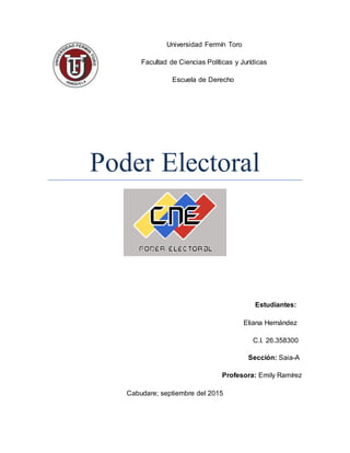 Universidad Fermín Toro 
Facultad de Ciencias Políticas y Jurídicas 
Escuela de Derecho   
 
Poder Electoral
Estudiantes:  
 Eliana Hernández 
C.I. 26.358300 
 Sección: Saia-A
Profesora: Emily Ramírez
Cabudare; septiembre del 2015
 