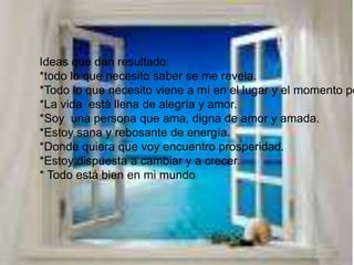 Ideas que dan resultado:*todo lo que necesito saber se me revela.*Todo lo que necesito viene a mí en el lugar y el momento perfecto.*La vida está llena de alegría y amor.*Soy una persona que ama, digna de amor y amada.*Estoy sana y rebosante de energía.*Donde quiera que voy encuentro prosperidad.*Estoy dispuesta a cambiar y a crecer.* Todo está bien en mi mundo.