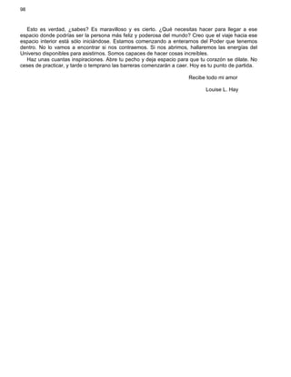 98
Esto es verdad, ¿sabes? Es maravilloso y es cierto. ¿Qué necesitas hacer para llegar a ese
espacio donde podrías ser la persona más feliz y poderosa del mundo? Creo que el viaje hacia ese
espacio interior está sólo iniciándose. Estamos comenzando a enterarnos del Poder que tenemos
dentro. No lo vamos a encontrar si nos contraemos. Si nos abrimos, hallaremos las energías del
Universo disponibles para asistirnos. Somos capaces de hacer cosas increíbles.
Haz unas cuantas inspiraciones. Abre tu pecho y deja espacio para que tu corazón se dilate. No
ceses de practicar, y tarde o temprano las barreras comenzarán a caer. Hoy es tu punto de partida.
Recibe todo mi amor
Louise L. Hay
 