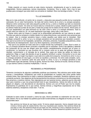 100
Estás creando un nuevo mundo en este mismo momento, simplemente al usar tu mente para
imaginártelo. Somos poderosos, somos importantes. Contamos. Vive tu visión. Sal y haz lo que
puedas para conseguir que esta visión se convierta en realidad. Dios nos bendiga a todos. Y así es.
TU LUZ SANADORA
Mira en lo más profundo, al centro de tu corazón, y descubre ese pequeño puntito de luz vivamente
coloreada. Es un color hermosísimo. Se trata del centro mismo de tu amor y tu energía sanadora.
Observa cómo comienza a latir este pequeño puntito de luz, y cómo a medida que late va creciendo
hasta llenar tu corazón. Ve cómo se mueve esta luz a través de tu cuerpo, desde la parte superior de
la cabeza hasta las puntas de los pies y hasta las puntas de los dedos de las manos. Ahora eres un
ser que resplandece con esta hermosa luz de color. Eres tu amor y tu energía sanadora. Todo tu
cuerpo vibra con esta luz. Di: «A cada respiración que hago, estoy más y más sano».
Siente cómo esta luz limpia tu cuerpo de la enfermedad permitiendo así que retorne la salud.
Permite que esta luz empiece a irradiar desde ti en todas direcciones, que acaricie a las personas que
te rodean. Que tu energía sanadora toque a todos aquellos que sabes que la necesitan. Qué
privilegio compartir tu amor, tu luz y tu energía sanadora con las personas que necesitan curación.
Haz que tu luz entre en los hospitales, sanatorios, orfanatos, prisiones, hospitales psiquiátricos y otras
instituciones de desesperación. Que tu luz lleve esperanza, conocimiento y paz.
Haz que tu luz penetre en toda casa de tu ciudad donde hay sufrimiento y dolor. Que tu amor, tu
luz y tu energía sanadora lleven consuelo a aquellos que lo necesitan. Entra a las iglesias y ablanda
los corazones de los que las dirigen para que actúen verdaderamente movidos por el amor in-
condicional. La hermosa luz que proviene de tu corazón entra en la sede del gobierno llevando
claridad, conocimiento y el mensaje de la verdad. Que pase por todas las sedes de todos los
gobiernos. Elige un lugar del planeta al que te gustaría contribuir a sanar. Concentra tu luz en ese
lugar. Puede ser un lugar muy lejano o que está a la vuelta de la esquina. Concentra tu amor, tu luz y
tu energía sanadora en ese lugar y ve cómo se equilibra y armoniza. Ve cómo está completo, sano,
íntegro. Tómate un momento cada día para enviar tu amor, tu luz y tu energía sanadora a ese
determinado lugar del planeta. Somos la gente. Somos los niños. Somos el mundo. Somos el futuro.
Lo que damos vuelve a nosotros multiplicado. Y así es.
RECIBAMOS LA PROSPERIDAD
Tomemos conciencia de algunas cualidades positivas que tenemos. Nos abrimos para recibir ideas
nuevas y maravillosas. Aceptamos que entre la prosperidad en nuestra vida como jamás había
entrado antes. Nos merecemos lo mejor y estamos dispuestos a aceptarlo. Nuestros ingresos van en
constante aumento. Nos alejamos de los pensamientos de pobreza y entramos en los de prosperidad.
Nos amamos a nosotros mismos. Nos regocijamos por ser quienes somos, sabemos que la vida está
aquí para nosotros y que nos proporcionará todo lo que necesitemos. Vamos de éxito en éxito, de
alegría en alegría, y de abundancia en abundancia. Somos uno con el Poder que nos ha creado.
Expresamos la grandeza de lo que somos. Somos divinas y magníficas expresiones de la Vida;
estamos abiertos y receptivos a todo bien. Y así es.
BIENVENIDA AL NIÑO
Colócate la mano sobre el corazón y cierra los ojos. Ahora permítete no solamente ver sino ser tu
niño interior. Por tu voz hablan tus padres que le dan la bienvenida a su llegada al mundo y a su vida.
Escúchales decir:
Nos sentimos tan felices de que hayas venido. Te hemos estado esperando. Hemos deseado tanto que
vinieras a formar parte de nuestra familia. Eres muy importante para nosotros. Nos sentimos felices de
que seas un niño. Nos sentimos felices de que seas una niña. Amamos lo único y especial que hay en ti.
La familia no sería la misma sin ti. Te amamos. Queremos abrazarte. Deseamos ayudarte a crecer para
 