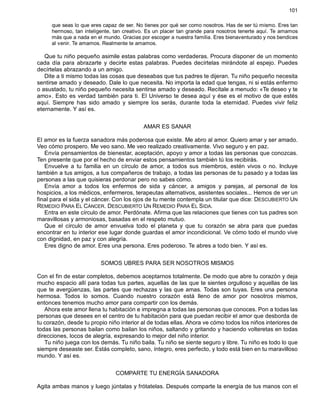 101
que seas lo que eres capaz de ser. No tienes por qué ser como nosotros. Has de ser tú mismo. Eres tan
hermoso, tan inteligente, tan creativo. Es un placer tan grande para nosotros tenerte aquí. Te amamos
más que a nada en el mundo. Gracias por escoger a nuestra familia. Eres bienaventurado y nos bendices
al venir. Te amamos. Realmente te amamos.
Que tu niño pequeño asimile estas palabras como verdaderas. Procura disponer de un momento
cada día para abrazarte y decirte estas palabras. Puedes decírtelas mirándote al espejo. Puedes
decírtelas abrazando a un amigo.
Dite a ti mismo todas las cosas que deseabas que tus padres te dijeran. Tu niño pequeño necesita
sentirse amado y deseado. Dale lo que necesita. No importa la edad que tengas, ni si estás enfermo
o asustado, tu niño pequeño necesita sentirse amado y deseado. Recítale a menudo: «Te deseo y te
amo». Esto es verdad también para ti. El Universo te desea aquí y ése es el motivo de que estés
aquí. Siempre has sido amado y siempre los serás, durante toda la eternidad. Puedes vivir feliz
eternamente. Y así es.
AMAR ES SANAR
El amor es la fuerza sanadora más poderosa que existe. Me abro al amor. Quiero amar y ser amado.
Veo cómo prospero. Me veo sano. Me veo realizado creativamente. Vivo seguro y en paz.
Envía pensamientos de bienestar, aceptación, apoyo y amor a todas las personas que conozcas.
Ten presente que por el hecho de enviar estos pensamientos también tú los recibirás.
Envuelve a tu familia en un círculo de amor, a todos sus miembros, estén vivos o no. Incluye
también a tus amigos, a tus compañeros de trabajo, a todas las personas de tu pasado y a todas las
personas a las que quisieras perdonar pero no sabes cómo.
Envía amor a todos los enfermos de sida y cáncer, a amigos y parejas, al personal de los
hospicios, a los médicos, enfermeros, terapeutas alternativos, asistentes sociales... Hemos de ver un
final para el sida y el cáncer. Con los ojos de tu mente contempla un titular que dice: DESCUBIERTO UN
REMEDIO PARA EL CÁNCER. DESCUBIERTO UN REMEDIO PARA EL SIDA.
Entra en este círculo de amor. Perdónate. Afirma que las relaciones que tienes con tus padres son
maravillosas y armoniosas, basadas en el respeto mutuo.
Que el círculo de amor envuelva todo el planeta y que tu corazón se abra para que puedas
encontrar en tu interior ese lugar donde guardas el amor incondicional. Ve cómo todo el mundo vive
con dignidad, en paz y con alegría.
Eres digno de amor. Eres una persona. Eres poderoso. Te abres a todo bien. Y así es.
SOMOS UBRES PARA SER NOSOTROS MISMOS
Con el fin de estar completos, debemos aceptarnos totalmente. De modo que abre tu corazón y deja
mucho espacio allí para todas tus partes, aquellas de las que te sientes orgulloso y aquellas de las
que te avergüenzas, las partes que rechazas y las que amas. Todas son tuyas. Eres una persona
hermosa. Todos lo somos. Cuando nuestro corazón está lleno de amor por nosotros mismos,
entonces tenemos mucho amor para compartir con los demás.
Ahora este amor llena tu habitación e impregna a todas las personas que conoces. Pon a todas las
personas que desees en el centro de tu habitación para que puedan recibir el amor que desborda de
tu corazón, desde tu propio niño interior al de todas ellas. Ahora ve cómo todos los niños interiores de
todas las personas bailan como bailan los niños, saltando y gritando y haciendo volteretas en todas
direcciones, locos de alegría, expresando lo mejor del niño interior.
Tu niño juega con los demás. Tu niño baila. Tu niño se siente seguro y libre. Tu niño es todo lo que
siempre deseaste ser. Estás completo, sano, íntegro, eres perfecto, y todo está bien en tu maravilloso
mundo. Y así es.
COMPARTE TU ENERGÍA SANADORA
Agita ambas manos y luego júntalas y frótatelas. Después comparte la energía de tus manos con el
 