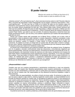 1
El poder interior
Mientras más conectes con el Poder que hay dentro de ti,
más libre estarás en todos los ámbitos de tu vida.
¿Quiénes somos? ¿Por qué estamos aquí? ¿Qué creencias tenemos sobre la vida? Durante miles de
años, encontrar las respuestas a estos interrogantes nos ha exigido «volvernos hacia dentro». Pero,
¿qué significa eso? Yo creo que hay un Poder en el interior de cada uno de nosotros capaz de
orientarnos amorosamente hacia la salud perfecta, las relaciones perfectas, la profesión perfecta, y
que nos puede ofrecer prosperidad de todo tipo. Para obtener éstas cosas, primero tenemos que
creer que son posibles. El segundo paso es estar dispuestos a «aflojar» las pautas o hábitos que nos
crean situaciones que decimos que no deseamos. ¿Cómo? Entrando dentro de nosotros y llamando a
nuestro Poder Interior, que sabe lo que nos conviene. Si estamos dispuestos a volvernos hacia ese
Poder que llevamos dentro, que nos ama y nos sustenta, lograremos que nuestra vida sea próspera y
esté llena de amor.
Pienso que nuestra mente está conectada con la Mente Única e Infinita; por lo tanto, todo el
conocimiento y toda la sabiduría están siempre a nuestra disposición. Estamos conectados a esta
Mente Infinita, a este Poder Universal que nos ha creado, por medio de una chispa de luz que hay
dentro de nosotros: nuestro Yo Superior o Poder interior. El Poder Universal ama a todas sus
creaciones. Su objetivo es el bien y lo dirige todo en nuestra vida. No sabe odiar ni mentir ni castigar.
Es puro amor, libertad, entendimiento y comprensión. Es importante que nos volvamos hacia nuestro
Yo Superior porque por medio de él recibimos nuestro bien.
Es preciso que comprendamos que podemos emplear este Poder de cualquier forma. Si elegimos
vivir en el pasado y recordar continuamente todas las situaciones y circunstancias negativas que
hemos experimentado, entonces nos estancaremos. Si tomamos la decisión consciente de no ser víc-
timas del pasado y de emprender la tarea de crearnos una vida nueva, contaremos con el apoyo de
este Poder interior y empezaremos a tener experiencias nuevas y más felices. Yo no creo que existan
dos poderes. Creo que existe Un Espíritu Infinito. Es demasiado fácil echar la culpa al demonio o a
«ellos». En realidad sólo somos nosotros: o empleamos sabiamente el poder que poseemos o lo
empleamos equivocadamente. ¿Tenemos al demonio en nuestro corazón? ¿Condenamos a los
demás por ser diferentes de nosotros? ¿Qué es lo que escogemos?
¿Responsabilidad o culpa?
También creo que con nuestros pensamientos y sentimientos contribuimos a crear una situación,
buena o mala, de nuestra vida. Nuestros pensamientos crean nuestros sentimientos, y vivimos de
acuerdo con esos sentimientos y creencias. Esto no quiere decir que seamos culpables de las cosas
que van mal en nuestra vida. Ser responsables es muy diferente de sentirnos culpables o culpar a
otras personas.
Cuando hablo de responsabilidad, me refiero al hecho de tener poder. Si echamos la culpa de lo
que nos pasa a alguien o algo externo, estamos regalando nuestro poder. La responsabilidad nos da
el poder de efectuar cambios en nuestra vida. Si escogemos el papel de víctima, lo que hacemos es
usar nuestro poder personal para ser impotentes. Pero si decidimos aceptar nuestra responsabilidad,
entonces no perdemos el tiempo en culpar a los demás o a algo «exterior». Algunas personas se
sienten culpables de crearse enfermedades, pobreza o problemas. Eligen interpretar la respon-
sabilidad como culpa. (Algunas personas de los medios informativos llaman a esto «Culpa de la
Nueva Era».) Se sienten culpables porque creen que en cierta forma han fracasado. Pero es que de
un modo u otro suelen verlo todo como una cuestión de culpa, porque ésta es una forma más de con-
vencerse de que son unas malas personas. No es eso lo que yo quiero decir.
Si podemos servirnos de nuestros problemas y enfermedades como de oportunidades para pensar
 