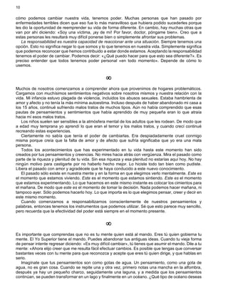 10
cómo podemos cambiar nuestra vida, tenemos poder. Muchas personas que han pasado por
enfermedades terribles dicen que eso fue lo más maravilloso que hubiera podido sucederles porque
les dio la oportunidad de reemprender su vida de forma diferente. En cambio, hay muchas otras que
van por ahí diciendo: «Soy una víctima, ¡ay de mí! Por favor, doctor, póngame bien». Creo que a
estas personas les resultará muy difícil ponerse bien o simplemente afrontar sus problemas.
La responsabilidad es nuestra capacidad de reaccionar ante una situación. Siempre tenemos una
opción. Esto no significa negar lo que somos y lo que tenemos en nuestra vida. Simplemente significa
que podemos reconocer que hemos contribuido a estar donde estamos. Aceptando la responsabilidad
tenemos el poder de cambiar. Podemos decir: «¿Qué puedo hacer para que esto sea diferente?». Es
preciso entender que todos tenemos poder personal «en todo momento». Depende de cómo lo
usemos.
¥
Muchos de nosotros comenzamos a comprender ahora que provenimos de hogares problemáticos.
Cargamos con muchísimos sentimientos negativos sobre nosotros mismos y nuestra relación con la
vida. Mi infancia estuvo plagada de violencia, incluidos los abusos sexuales. Estaba hambrienta de
amor y afecto y no tenía la más mínima autoestima. Incluso después de haber abandonado mi casa a
los 15 años, continué sufriendo malos tratos de muchos tipos. Aún no había comprendido que esas
pautas de pensamientos y sentimientos que había aprendido de muy pequeña eran lo que atraía
hacia mí esos malos tratos.
Los niños suelen ser sensibles a la atmósfera mental de los adultos que les rodean. De modo que
a edad muy temprana yo aprendí lo que eran el temor y los malos tratos, y cuando crecí continué
recreando estas experiencias.
Ciertamente no sabía que tenía el poder de cambiarlas. Era despiadadamente cruel conmigo
misma porque creía que la falta de amor y de afecto que sufría significaba que yo era una mala
persona.
Todos los acontecimientos que has experimentado en tu vida hasta este momento han sido
creados por tus pensamientos y creencias. No mires hacia atrás con vergüenza. Mira el pasado como
parte de la riqueza y plenitud de tu vida. Sin esa riqueza y esa plenitud no estarías aquí hoy. No hay
ningún motivo para castigarte por no haberlo hecho mejor. Lo hiciste todo tan bien como pudiste.
Libera el pasado con amor y agradécele que te haya conducido a este nuevo conocimiento.
El pasado sólo existe en nuestra mente y en la forma en que elegimos verlo mentalmente. Este es
el momento que estamos viviendo. Este es el momento que estamos sintiendo. Este es el momento
que estamos experimentando. Lo que hacemos en este mismo instante es colocar los cimientos para
el mañana. De modo que este es el momento de tomar la decisión. Nada podemos hacer mañana, ni
tampoco ayer. Sólo podemos hacerlo hoy. Lo que importa es lo que elegimos pensar, creer y decir en
este mismo momento.
Cuando comenzamos a responsabilizarnos conscientemente de nuestros pensamientos y
palabras, entonces tenemos los instrumentos que podemos utilizar. Sé que esto parece muy sencillo,
pero recuerda que la efectividad del poder está siempre en el momento presente.
¥
Es importante que comprendas que no es tu mente quien está al mando. Eres tú quien gobierna tu
mente. El Yo Superior tiene el mando. Puedes abandonar tus antiguas ideas. Cuando tu vieja forma
de pensar intente regresar diciendo: «Es muy difícil cambiar», tú tienes que asumir el mando. Dile a tu
mente: «Ahora elijo creer que me resulta fácil efectuar cambios. Es posible que tengas que conversar
bastantes veces con tu mente para que reconozca y acepte que eres tú quien dirige, y que hablas en
serio.
Imagínate que tus pensamientos son como gotas de agua. Un pensamiento, como una gota de
agua, no es gran cosa. Cuando se repite una y otra vez, primero notas una mancha en la alfombra,
después ya hay un pequeño charco, seguidamente una laguna, y a medida que los pensamientos
continúan, se pueden transformar en un lago y finalmente en un océano. ¿Qué tipo de océano deseas
 