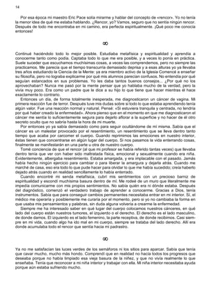 14
Por esa época mi maestro Eric Pace solía mirarme y hablar del concepto de «rencor». Yo no tenía
la menor idea de qué me estaba hablando. ¿Rencor, yo? Vamos, seguro que no sentía ningún rencor.
Después de todo me encontraba en mi camino, era perfecta espiritualmente. ¡Qué poco me conocía
entonces!
¥
Continué haciéndolo todo lo mejor posible. Estudiaba metafísica y espiritualidad y aprendía a
conocerme tanto como podía. Captaba todo lo que me era posible, y a veces lo ponía en práctica.
Suele suceder que escuchamos muchísimas cosas, a veces las comprendemos, pero no siempre las
practicamos. Me parecía que el tiempo transcurría demasiado deprisa y a esas alturas yo ya llevaba
tres años estudiando la Ciencia de la Mente: ya era miembro activo de la Iglesia Comencé a enseñar
su filosofía, pero no lograba explicarme por qué mis alumnos parecían confusos. No entendía por qué
seguían estancados en sus problemas. Yo les daba tantos buenos consejos... ¿Por qué no los
aprovechaban? Nunca me pasó por la mente pensar que yo hablaba mucho de la verdad, pero la
vivía muy poco. Era como un padre que le dice a su hijo lo que tiene que hacer mientras él hace
exactamente lo contrario.
Entonces un día, de forma totalmente inesperada, me diagnosticaron un cáncer de vagina. Mi
primera reacción fue de terror. Después tuve mis dudas sobre si todo lo que estaba aprendiendo tenía
algún valor. Fue una reacción normal y natural. Pensé: «Si estuviera tranquila y centrada, no tendría
por qué haber creado la enfermedad». Ahora pienso que en el momento en que me diagnosticaron el
cáncer me sentía lo suficientemente segura para dejarlo aflorar a la superficie y no hacer de él otro
secreto oculto que no sabría hasta la hora de mi muerte.
Por entonces yo ya sabía demasiado como para seguir ocultándome de mí misma. Sabía que el
cáncer es un malestar provocado por el resentimiento, un resentimiento que se lleva dentro tanto
tiempo que acaba por carcomer el cuerpo. Guando reprimimos las emociones en nuestro interior,
éstas tienen que concentrarse en algún lugar del cuerpo. Si nos pasamos la vida enterrando cosas,
finalmente se manifestarán en una parte u otra de nuestro cuerpo.
Tomé conciencia de que el rencor (al que mi profesor se había referido tantas veces) que llevaba
dentro tenía que ver con haber sido maltratada física, emocional y sexualmente cuando era niña.
Evidentemente, albergaba resentimiento. Estaba amargada, y era implacable con el pasado. Jamás
había hecho ningún ejercicio para cambiar o para liberar la amargura y dejarla atrás. Cuando me
marché de casa, eso era todo lo que pude hacer para olvidar lo que me había sucedido; creía haberlo
dejado atrás cuando en realidad sencillamente lo había enterrado.
Cuando encontré mi senda metafísica, cubrí mis sentimientos con un precioso barniz de
espiritualidad y escondí muchísima basura dentro de mí. Me rodeé de un muro que literalmente me
impedía comunicarme con mis propios sentimientos. No sabía quién era ni dónde estaba. Después
del diagnóstico, comenzó el verdadero trabajo de aprender a conocerme. Gracias a Dios, tenía
instrumentos. Sabía que para conseguir cambios permanentes necesitaba entrar en mi interior. Sí, el
médico me operaría y posiblemente me curaría por el momento, pero si yo no cambiaba la forma en
que usaba mis pensamientos y palabras, sin duda alguna volvería a crearme la enfermedad.
Siempre me ha interesado saber en qué lugar del cuerpo colocamos nuestros cánceres, en qué
lado del cuerpo están nuestros tumores, el izquierdo o el derecho. El derecho es el lado masculino,
de donde damos. El izquierdo es el lado femenino, la parte receptiva, de donde recibimos. Casi siem-
pre en mi vida, cuando algo ha ido mal en mi cuerpo, siempre se trataba del lado derecho. Allí era
donde acumulaba todo el rencor que sentía hacia mi padrastro.
¥
Ya no me satisfacían las luces verdes de los semáforos ni los sitios para aparcar. Sabía que tenía
que cavar mucho, mucho más hondo. Comprendí que en realidad no hacía todos los progresos que
deseaba porque no había limpiado esa vieja basura de la niñez, y que no vivía realmente lo que
enseñaba. Tenía que reconocer a mi niña interior y trabajar con ella. Mi niña interior necesitaba ayuda
porque aún estaba sufriendo mucho.
 