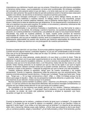 18
interpretamos que debíamos hacerlo para que nos amaran. Entendimos que sólo éramos aceptables
si hacíamos ciertas cosas–, que la aceptación y el amor eran condicionales. Sin embargo, se trataba
del concepto de otra persona sobre lo que era digno, y no tenía nada que ver con nuestro propio y
profundo valor personal. Nos quedó la idea de que sólo podíamos existir si hacíamos esas cosas para
agradar a los demás; de otra forma no teníamos ni siquiera el permiso para existir.
Estos primeros mensajes contribuyen a configurar lo que yo llamo diálogo interno, es decir, la
forma en que nos hablamos a nosotros mismos. El diálogo interno es muy importante, porque
constituye la base de nuestras palabras habladas, crea el ambiente mental según el cual vamos a
actuar y determina la clase de experiencias que atraeremos. Si nos despreciamos o subvaloramos, la
vida va a significar muy poco para nosotros. En cambio, si nos amamos y valoramos, entonces la vida
puede ser un don precioso, un maravilloso regalo.
Si somos desdichados o nos sentimos frustrados o insatisfechos, es muy fácil echar la culpa a
nuestros padres o a los demás. Sin embargo, cuando lo hacemos, nos quedamos atascados en esa
situación, en nuestros problemas o frustraciones. Las palabras de culpa no nos proporcionan libertad.
Recuérdalo, hay poder en nuestras palabras. Lo repito, nuestro poder proviene de hacernos
responsables de nuestra vida. Ya sé que eso de ser responsable de nuestra propia vida suena un
poco intimidante, pero es que en realidad lo somos, tanto si lo aceptamos como si no. Y para ser ver-
daderamente responsables de nuestra vida, tenemos que hacernos responsables de nuestra boca.
Las palabras y frases que decimos son una prolongación de nuestros pensamientos.
¥
Empieza a prestar atención a lo que dices. Si pronuncias palabras negativas o limitadoras, cámbialas.
Cuando escucho alguna historia o anécdota negativa, no voy por ahí contándosela a todo el mundo.
Creo que ya ha ido demasiado lejos y dejo que se vaya. En cambio, si escucho una historia positiva
se la cuento a todo el mundo.
Cuando estés con otras personas, presta atención a lo que dicen y a cómo lo dicen. Trata de
relacionar lo que dicen con lo que están experimentando en su vida. Muchísima gente vive a base de
«debería». Cuando escucho la palabra «debería», es como si sonara una campanilla en mi oído. Hay
personas a las que se la he escuchado decir, y con frecuencia, hasta más de diez veces en un solo
párrafo. Estas mismas personas no se explican por qué su vida es tan rígida ni por qué no logran
cambiar su situación. Desean controlar cosas que no pueden controlar. Entonces, o bien se culpan a
sí mismas o culpan a otra persona. Y después se preguntan por qué no llevan una vida de libertad.
También podemos eliminar la expresión «tengo que» de nuestro vocabulario y de nuestro
pensamiento. Cuando lo hagamos, liberaremos todas las presiones que nos autoimponemos. Nos
creamos enormes presiones cuando decimos: «Tengo que ir a trabajar. Tengo que hacer esto. Tengo
que... Tengo que...». En su lugar comencemos a decir: «Elijo...». «Elijo ir al trabajo porque me da
dinero para pagar el alquiler». «Elijo» da una perspectiva totalmente diferente a nuestra vida. Todo lo
que hacemos es por elección, incluso aunque no lo parezca.
Muchas personas usamos también la palabra «pero». Hacemos una afirmación y luego añadimos
«pero», lo cual nos orienta en dos direcciones diferentes. Nos enviamos mensajes contradictorios. La
próxima vez que hables presta atención al uso que haces de la palabra «pero».
Otra expresión a la que tenemos que prestar atención es «no olvides». Estamos habituados a
decir: «No olvides esto o aquello». Y, ¿qué pasa? Que lo olvidamos. Lo que de verdad necesitamos
es recordar, no olvidar, de modo que podemos comenzar a emplear la expresión «por favor,
recuerda» en lugar de «no olvides».
¥
Cuando te despiertas por la mañana, ¿maldices el hecho de tener que ir a trabajar? ¿Te quejas del
tiempo? ¿Te quejas de que te duele la cabeza o la espalda? ¿Qué es lo que piensas o dices en
segundo y tercer lugar? ¿Les chillas a tus hijos para que se levanten? La mayoría de las personas
dicen más o menos las mismas cosas cada mañana. ¿Cómo hace que empiece tu día lo que dices?
¿Es un comienzo positivo, alegre y maravilloso? ¿O es malhumorado y crítico? Si te lamentas, gruñes
 