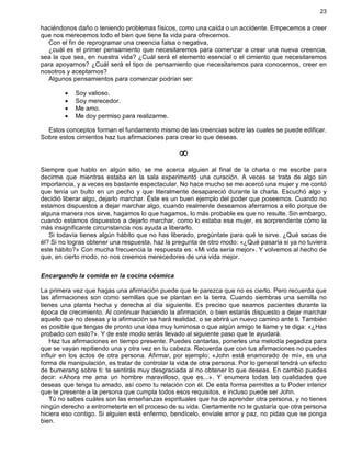 23
haciéndonos daño o teniendo problemas físicos, como una caída o un accidente. Empecemos a creer
que nos merecemos todo el bien que tiene la vida para ofrecernos.
Con el fin de reprogramar una creencia falsa o negativa,
¿cuál es el primer pensamiento que necesitaremos para comenzar a crear una nueva creencia,
sea la que sea, en nuestra vida? ¿Cuál será el elemento esencial o el cimiento que necesitaremos
para apoyarnos? ¿Cuál será el tipo de pensamiento que necesitaremos para conocernos, creer en
nosotros y aceptarnos?
Algunos pensamientos para comenzar podrían ser:
· Soy valioso.
· Soy merecedor.
· Me amo.
· Me doy permiso para realizarme.
Estos conceptos forman el fundamento mismo de las creencias sobre las cuales se puede edificar.
Sobre estos cimientos haz tus afirmaciones para crear lo que deseas.
¥
Siempre que hablo en algún sitio, se me acerca alguien al final de la charla o me escribe para
decirme que mientras estaba en la sala experimentó una curación. A veces se trata de algo sin
importancia, y a veces es bastante espectacular. No hace mucho se me acercó una mujer y me contó
que tenía un bulto en un pecho y que literalmente desapareció durante la charla. Escuchó algo y
decidió liberar algo, dejarlo marchar. Éste es un buen ejemplo del poder que poseemos. Cuando no
estamos dispuestos a dejar marchar algo, cuando realmente deseamos aferrarnos a ello porque de
alguna manera nos sirve, hagamos lo que hagamos, lo más probable es que no resulte. Sin embargo,
cuando estamos dispuestos a dejarlo marchar, como lo estaba esa mujer, es sorprendente cómo la
más insignificante circunstancia nos ayuda a liberarlo.
Si todavía tienes algún hábito que no has liberado, pregúntate para qué te sirve. ¿Qué sacas de
él? Si no logras obtener una respuesta, haz la pregunta de otro modo: «¿Qué pasaría si ya no tuviera
este hábito?» Con mucha frecuencia la respuesta es: «Mi vida sería mejor». Y volvemos al hecho de
que, en cierto modo, no nos creemos merecedores de una vida mejor.
Encargando la comida en la cocina cósmica
La primera vez que hagas una afirmación puede que te parezca que no es cierto. Pero recuerda que
las afirmaciones son como semillas que se plantan en la tierra. Cuando siembras una semilla no
tienes una planta hecha y derecha al día siguiente. Es preciso que seamos pacientes durante la
época de crecimiento. Al continuar haciendo la afirmación, o bien estarás dispuesto a dejar marchar
aquello que no deseas y la afirmación se hará realidad, o se abrirá un nuevo camino ante ti. También
es posible que tengas de pronto una idea muy luminosa o que algún amigo te llame y te diga: «¿Has
probado con esto?». Y de este modo serás llevado al siguiente paso que te ayudará.
Haz tus afirmaciones en tiempo presente. Puedes cantarlas, ponerles una melodía pegadiza para
que se vayan repitiendo una y otra vez en tu cabeza. Recuerda que con tus afirmaciones no puedes
influir en los actos de otra persona. Afirmar, por ejemplo: «John está enamorado de mí», es una
forma de manipulación, es tratar de controlar la vida de otra persona. Por lo general tendrá un efecto
de bumerang sobre ti: te sentirás muy desgraciada al no obtener lo que deseas. En cambio puedes
decir: «Ahora me ama un hombre maravilloso, que es...». Y enumera todas las cualidades que
deseas que tenga tu amado, así como tu relación con él. De esta forma permites a tu Poder interior
que te presente a la persona que cumpla todos esos requisitos, e incluso puede ser John.
Tú no sabes cuáles son las enseñanzas espirituales que ha de aprender otra persona, y no tienes
ningún derecho a entrometerte en el proceso de su vida. Ciertamente no te gustaría que otra persona
hiciera eso contigo. Si alguien está enfermo, bendícelo, envíale amor y paz, no pidas que se ponga
bien.
 