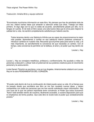Título original: The Power Within You
Traducción: Amelia Brito y equipo editorial
"Encontrarás muchísima información en este libro. No pienses que has de asimilarla toda de
una vez. Habrá ciertas ideas que atraerán tu atención antes que otras. Trabaja con ellas
primero. Si digo algo con lo que no estás de acuerdo, sencillamente pásalo por alto, no lo
tengas en cuenta. Si de todo el libro sacas una sola buena idea que te sirva para mejorar la
calidad de tu vida, me sentiré completamente satisfecha por haberlo escrito.
Todos tenemos dentro una Sabiduría Infinita que es capaz de proporcionarnos la mejor
vida posible. Aprendiendo a confiar en esa sabiduría interior podemos comenzar a
introducir cambios en nuestra vida. Recuerda que el primer paso para sanar tu vida, y el
más importante, es sencillamente la conciencia de que necesitas un cambio. Con el
tiempo, esta conciencia te permitirá ver la belleza, el amor y el poder que hay dentro de
ti."
Louise L. Hay
Louise L. Hay es consejera metafísica, profesora y conferenciante. Ha ayudado a miles de
personas a descubrir y utilizar todo el potencial de sus poderes creativos para el crecimiento
personal y la autocuración.
Linda Garwin Tbmchin es escritora y vive en Los Angeles. Anteriormente colaboró con Louise
Hay en la obra PENSAMIENTOS DEL CORAZÓN.
"El poder está dentro de ti es la continuación de Usted puede sanar su vida. En el tiempo que
ha pasado desde que escribiera ese libro se me han revelado nuevas ideas, y deseo
compartirlas con todas las personas que me han escrito solicitando mayor información. Hay
una cosa de la que me parece importante tener conciencia: el Poder que todos buscamos
"fuera* está también dentro de nosotros, fácilmente accesible, a nuestra disposición para que
lo empleemos de forma positiva. Que este libro te revele todo el poder que verdaderamente
posees."
Louise L. Hay
 