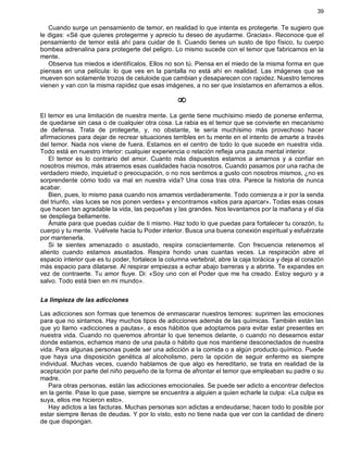 39
Cuando surge un pensamiento de temor, en realidad lo que intenta es protegerte. Te sugiero que
le digas: «Sé que quieres protegerme y aprecio tu deseo de ayudarme. Gracias». Reconoce que el
pensamiento de temor está ahí para cuidar de ti. Cuando tienes un susto de tipo físico, tu cuerpo
bombea adrenalina para protegerte del peligro. Lo mismo sucede con el temor que fabricamos en la
mente.
Observa tus miedos e identifícalos. Ellos no son tú. Piensa en el miedo de la misma forma en que
piensas en una película: lo que ves en la pantalla no está ahí en realidad. Las imágenes que se
mueven son solamente trozos de celuloide que cambian y desaparecen con rapidez. Nuestro temores
vienen y van con la misma rapidez que esas imágenes, a no ser que insistamos en aferramos a ellos.
¥
El temor es una limitación de nuestra mente. La gente tiene muchísimo miedo de ponerse enferma,
de quedarse sin casa o de cualquier otra cosa. La rabia es el temor que se convierte en mecanismo
de defensa. Trata de protegerte, y, no obstante, te sería muchísimo más provechoso hacer
afirmaciones para dejar de recrear situaciones terribles en tu mente en el intento de amarte a través
del temor. Nada nos viene de fuera. Estamos en el centro de todo lo que sucede en nuestra vida.
Todo está en nuestro interior: cualquier experiencia o relación refleja una pauta mental interior.
El temor es lo contrario del amor. Cuanto más dispuestos estamos a amarnos y a confiar en
nosotros mismos, más atraemos esas cualidades hacia nosotros. Cuando pasamos por una racha de
verdadero miedo, inquietud o preocupación, o no nos sentimos a gusto con nosotros mismos, ¿no es
sorprendente cómo todo va mal en nuestra vida? Una cosa tras otra. Parece la historia de nunca
acabar.
Bien, pues, lo mismo pasa cuando nos amamos verdaderamente. Todo comienza a ir por la senda
del triunfo, «las luces se nos ponen verdes» y encontramos «sitios para aparcar». Todas esas cosas
que hacen tan agradable la vida, las pequeñas y las grandes. Nos levantamos por la mañana y el día
se despliega bellamente.
Ámate para que puedas cuidar de ti mismo. Haz todo lo que puedas para fortalecer tu corazón, tu
cuerpo y tu mente. Vuélvete hacia tu Poder interior. Busca una buena conexión espiritual y esfuérzate
por mantenerla.
Si te sientes amenazado o asustado, respira conscientemente. Con frecuencia retenemos el
aliento cuando estamos asustados. Respira hondo unas cuantas veces. La respiración abre el
espacio interior que es tu poder, fortalece la columna vertebral, abre la caja torácica y deja al corazón
más espacio para dilatarse. Al respirar empiezas a echar abajo barreras y a abrirte. Te expandes en
vez de contraerte. Tu amor fluye. Di: «Soy uno con el Poder que me ha creado. Estoy seguro y a
salvo. Todo está bien en mi mundo».
La limpieza de las adicciones
Las adicciones son formas que tenemos de enmascarar nuestros temores: suprimen las emociones
para que no sintamos. Hay muchos tipos de adicciones además de las químicas. También están las
que yo llamo «adicciones a pautas», a esos hábitos que adoptamos para evitar estar presentes en
nuestra vida. Cuando no queremos afrontar lo que tenemos delante, o cuando no deseamos estar
donde estamos, echamos mano de una pauta o hábito que nos mantiene desconectados de nuestra
vida. Para algunas personas puede ser una adicción a la comida o a algún producto químico. Puede
que haya una disposición genética al alcoholismo, pero la opción de seguir enfermo es siempre
individual. Muchas veces, cuando hablamos de que algo es hereditario, se trata en realidad de la
aceptación por parte del niño pequeño de la forma de afrontar el temor que empleaban su padre o su
madre.
Para otras personas, están las adicciones emocionales. Se puede ser adicto a encontrar defectos
en la gente. Pase lo que pase, siempre se encuentra a alguien a quien echarle la culpa: «La culpa es
suya, ellos me hicieron esto».
Hay adictos a las facturas. Muchas personas son adictas a endeudarse; hacen todo lo posible por
estar siempre llenas de deudas. Y por lo visto, esto no tiene nada que ver con la cantidad de dinero
de que dispongan.
 