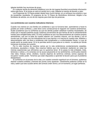 41
iglesias también hay reuniones de grupo.
En cualquier tienda de alimentos dietéticos (uno de mis lugares favoritos) encontrarás información
sobre este tema. Si te tomas en serio el cambio de tu vida, hallarás la manera de llevarlo a cabo.
Los Programas de 12 Pasos existen desde hace mucho tiempo, en un enfoque muy práctico y que
da excelentes resultados. El programa de los 12 Pasos de Alcohólicos Anónimos, dirigido a los
familiares de adictos, es uno de los mejores para todo tipo de personas.
Los sentimientos son nuestros indicadores Interiores
Cuando nos criamos en una familia con problemas o que no funciona bien, aprendemos a hacer lo
posible por evitar conflictos, y esto tiene como consecuencia la negación de nuestros sentimientos.
Suele sucedemos que no confiamos en que los demás puedan satisfacer nuestras necesidades, de
modo que ni siquiera pedimos ayuda. Estamos convencidos de que hemos de ser lo suficientemente
fuertes para arreglárnoslas solos. El único problema es que nos desconectamos de nuestros propios
sentimientos, que son la base de nuestra relación con nosotros mismos, con los demás y con el
mundo que nos rodea; son los indicadores de lo que marcha o no marcha en nuestra vida. Aislarlos y
desconectarlos sólo nos lleva a problemas más complicados y a enfermedades físicas. Lo que se
puede sentir se puede sanar. Si no te permites sentir lo que pasa en tu interior, no sabrás por dónde
comenzar el proceso de curación.
Por lo visto muchos de nosotros vamos por la vida sintiéndonos constantemente culpables,
envidiosos, asustados o tristes. Nos creamos hábitos que nos mantienen repitiendo sin cesar las
mismas experiencias que afirmamos que no queremos tener. Si te pasas la vida enfadado, triste,
temeroso o celoso, y no conectas con la causa subyacente en tus sentimientos, continuarás creando
más rabia, tristeza, temor, etcétera. Cuando dejamos de sentirnos víctimas, somos capaces de
recuperar nuestro poder. Tenemos que estar dispuestos a aprender la lección para que el problema
desaparezca.
Si confiamos en el proceso de la vida y en nuestra conexión espiritual con el Universo, podremos
disolver nuestros enfados y temores tan pronto como aparecen. Ciertamente podemos confiar en la
vida y saber que todo sucede dentro del correcto orden divino y en el momento y el lugar perfectos.
 