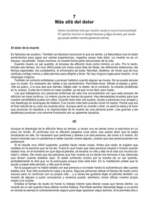 7
Más allá del dolor
Somos muchísimo más que nuestro cuerpo y nuestra personalidad.
El espíritu interior es siempre hermoso y digno de amor, por mucho
que pueda cambiar nuestra apariencia externa.
El dolor de la muerte
Es fabuloso ser positivo. También es fabuloso reconocer lo que se siente. La Naturaleza nos ha dado
sentimientos para pasar por ciertas experiencias; negarlos causa más dolor. La muerte no es un
fracaso, recuérdalo. Todos morimos, la muerte forma parte del proceso de la vida.
Cuando muere un ser querido, el proceso de aflicción dura como mínimo un año. Por lo tanto,
tómate ese tiempo. Es muy difícil pasar por todos esos días de fiesta, las diferentes estaciones, las
fechas especiales: los cumpleaños, el aniversario de boda, Navidad, etcétera, de modo que sé muy
cariñoso contigo mismo y date permiso para afligirte y llorar. No hay ninguna regla para hacerlo, no te
impongas ninguna.
También es correcto enfadarse y ponerse histérico cuando alguien se muere. No se puede simular
que no duele. Es necesario dar salida a los sentimientos. Permítete llorar. Mírate al espejo y gime:
«No es justo», o lo que sea que sientas. Déjalo salir, lo repito; de lo contrario, te crearás problemas
en tu cuerpo. Cuida de ti mismo lo mejor posible; ya sé que no es fácil, pero hazlo.
Los que trabajamos con personas enfermas de sida nos encontramos con que este proceso de
aflicción se hace continuo. Lo mismo ocurre en tiempo de guerra. Hay demasiadas muertes para que
nuestra sensibilidad pueda con ellos. Cuando todo esto me supera, acudo a personas muy amigas y
me desahogo en arranques de histeria. Fue mucho más fácil cuando murió mi madre. Pensé que era
el final natural de su ciclo de noventa años. Aunque sentí su muerte y lloré, no sentí la rabia y el furor
que provocan la injusticia y la importunidad de la muerte de una persona joven. Las guerras y las
epidemias producen una enorme frustración por su aparente injusticia.
¥
Aunque el desahogo de la aflicción lleva su tiempo, a veces uno se siente como si estuviera en un
pozo sin fondo. Si continúas con tu aflicción pasados unos años, eso quiere decir que te estás
revolcando en ella. Es necesario que perdones y liberes a la otra persona, así como a ti mismo. Es
bueno recordar que no perdemos a nadie cuando muere alguien, puesto que esa persona jamás nos
perteneció.
Si te resulta muy difícil superarlo, puedes hacer varias cosas. Antes que nada, te sugiero que
medites en la persona que se ha ido. Fuera lo que fuese que esta persona creyera o hiciera cuando
estaba viva, en el momento en que deja el planeta, se levanta un velo y ella ve la vida con mucha cla-
ridad y nitidez. De modo que las personas que han muerto ya no tienen los temores ni las creencias
que tenían cuando estaban aquí. Si estás sufriendo mucho por la muerte de un ser querido,
probablemente te dirá que no te preocupes porque todo está bien. En tu meditación pídele que te
ayude a pasar este período, y dile que le amas.
No te juzgues por no haber estado con esa persona o no haber hecho lo suficiente por ella cuando
estaba viva. Eso sólo aumenta la culpa y la pena. Algunas personas utilizan el tiempo de duelo como
excusa para no continuar con su propia vida… y a veces les gustaría dejar el planeta también. La
muerte de alguien a quien conocemos y amamos puede, asimismo, hacer aflorar nuestro propio
miedo a la muerte.
Emplea el tiempo de duelo en hacer tu trabajo interior para liberar cosas que tienes dentro. La
muerte de un ser querido hace aflorar mucha tristeza. Permítete sentirla. Necesitas llegar a un punto
en donde te sientas lo suficientemente seguro para dejar aparecer viejos dolores. Si te permites dos o
 