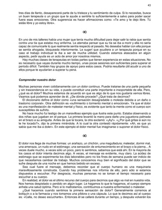 43
tres días de llanto, desaparecerá parte de tu tristeza y tu sentimiento de culpa. Si lo necesitas, busca
un buen terapeuta o un grupo que te ayude a sentirte lo suficientemente a salvo para poder sacar
fuera esas emociones. Otra sugerencia es hacer afirmaciones como: «Te amo y te dejo libre. Tú
estás libre y yo estoy libre».
¥
En uno de mis talleres había una mujer que tenía mucha dificultad para dejar salir la rabia que sentía
contra una tía que estaba muy enferma. Le aterraba pensar que su tía se iba a morir y ella no sería
capaz de comunicarle lo que realmente sentía respecto al pasado. No deseaba hablar con ella porque
se sentía ahogada, bloqueada interiormente. Le sugerí que acudiera a un terapeuta porque en su
caso el trabajo individual le iba a ser de mucha utilidad. Cuando estamos atascados en algún
aspecto, pedir ayuda es un acto de amor por nosotros mismos.
Hay muchas clases de terapeutas en todas partes que tienen experiencia en estas situaciones. No
es necesario que vayas durante mucho tiempo, unas pocas sesiones son suficientes para superar el
período difícil. También hay grupos de apoyo para estos casos. Podría resultarte útil acudir a uno de
ellos porque te ayudarían a superar tu pena.
Comprender nuestro dolor
Muchas personas viven cotidianamente con un dolor continuo. Puede tratarse de una parte pequeña
y sin trascendencia en su vida, o puede constituir una parte importante e insoportable de ella. Pero,
¿qué es el dolor? Muchos estamos de acuerdo en que es algo de lo que nos gustaría vernos libres.
Veamos qué podemos aprender de él. ¿De dónde procede? ¿Qué trata de decirnos?
El diccionario define el dolor como «una sensación desagradable o molesta debida a un daño o
trastorno corporal». Otra definición es «sufrimiento o tormento mental o emocional». Ya que el dolor
es una manifestación de malestar mental y físico, es evidente que tanto la mente como el cuerpo son
susceptibles de sufrirlo.
No hace mucho fui testigo de un maravilloso ejemplo que ilustra este punto. Estaba observando a
dos niñas que jugaban en el parque. La primera levantó la mano para darle una juguetona palmada
en el brazo a su amiguita. Antes de que la tocara, la otra exclamó: «¡Ay!». «¿Por qué gritas si aún no
te he tocado?», dijo la primera mirándola. A lo cual la otra contestó rápidamente: «Ah, es que yo
sabía que me iba a doler». En este ejemplo el dolor mental fue imaginarse o suponer el dolor físico.
¥
El dolor nos llega de muchas formas: un arañazo, un chichón, una magulladura; malestar, dormir mal,
una amenaza, un nudo en el estómago; una sensación de entumecimiento en el brazo o la pierna... A
veces duele mucho, a veces sólo un poco, pero lo sentimos, sabemos que está ahí. En la mayoría de
los casos el dolor intenta decirnos algo. A veces, el mensaje es evidente, muy claro. La acidez de
estómago que se experimenta los días laborables pero no los fines de semana puede ser indicio de
que necesitamos cambiar de trabajo. Muchos conocemos muy bien el significado del dolor que se
sufre después de una noche en que hemos bebido en exceso.
Sea cual fuere el mensaje, debemos recordar que el cuerpo humano es una maquinaria
maravillosamente construida. Cuando hay problemas nos informa de ello, pero sólo si estamos
dispuestos a escuchar. Por desgracia, muchas personas no se toman el tiempo necesario para
escuchar a su cuerpo.
En realidad, el dolor es el último recurso del cuerpo para decirnos que algo va mal en nuestra vida.
Nos hemos despistado o perdido en algún lugar. Le hagamos lo que le hagamos, el cuerpo siempre
anhela una salud óptima. Pero si lo maltratamos, contribuimos a nuestra enfermedad o malestar.
¿Qué hacemos cuando sentimos la primera sensación de dolor? Generalmente corremos al
botiquín o a la farmacia y nos tomamos una píldora o una cápsula. Lo que le decimos así al cuerpo
es: «Calla, no deseo escucharte». Entonces él se callará durante un tiempo, y después volverán los
 