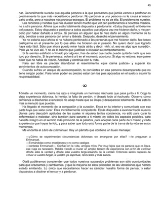 45
nar. Generalmente sucede que aquella persona a la que pensamos que jamás vamos a perdonar es
precisamente la que más necesitamos perdonar. No perdonar a una persona no le causa el menor
daño a ella, pero a nosotros nos provoca estragos. El problema no es de ella. El problema es nuestro.
Los rencores y heridas que nos duelen tienen mucho que ver con perdonarnos a nosotros mismos,
no a otra persona. Afirma que estás totalmente dispuesto a perdonarte: «Estoy dispuesto a liberarme
del pasado. Estoy dispuesto a perdonar a todos aquellos que alguna vez me hicieron daño, y me per-
dono por haber dañado a otros». Si piensas en alguien que te hizo daño en algún momento de tu
vida, bendice a esa persona con amor y libérala. Después, desecha el pensamiento.
Yo no estaría aquí ahora si no hubiera perdonado a las personas que me hicieron daño. No deseo
castigarme en el presente por lo que ellas me hicieron en el pasado. No quiero decir que lograrlo
haya sido fácil. Sólo que ahora puedo mirar hacia atrás y decir: «Ah, sí, eso es algo que sucedió».
Pero ya no vivo allí. Y no es lo mismo que justificar o excusar su comportamiento.
Si te sientes estafado o timado por alguien, has de saber que nadie puede quitarte nada que sea
tuyo por derecho. Si te pertenece, volverá a ti en el momento oportuno. Si algo no retorna, eso quiere
decir que no había de volver. Acéptalo y continúa con tu vida.
Para ser libre es preciso abandonar el resentimiento «que clama justicia» y superar los
sentimientos de autocompasión.
Cuando sufres un ataque de autocompasión, te conviertes en esa persona desamparada que no
tiene ningún poder. Para tener poder es preciso estar con los pies apoyados en el suelo y asumir la
responsabilidad.
¥
Tómate un momento, cierra los ojos e imagínate un hermoso riachuelo que pasa junto a ti. Coge la
vieja experiencia dolorosa, la herida, la falta de perdón, y lánzalo todo al riachuelo. Observa cómo
comienza a disolverse avanzando río abajo hasta que se disipa y desaparece totalmente. Haz esto lo
más a menudo que puedas.
Ha llegado el momento de la compasión y la curación. Entra en tu interior y comunícate con esa
parte tuya que sabe curar. Eres increíblemente competente. Estás dispuesto a avanzar hacia nuevos
planos para descubrir aptitudes de las cuales ni siquiera tenías conciencia, no sólo para curar la
enfermedad o malestar, sino también para sanarte a ti mismo en todos los aspeaos posibles, para
hacerte íntegro en el sentido más profundo de la palabra, para aceptar cada parte de ti mismo y cada
experiencia que hayas tenido, y para saber que todo esto forma parte de la trama de tu vida en estos
momentos.
Me encanta el Libro de Emmanuel. Hay un párrafo que contiene un buen mensaje:
—¿Cómo se experimentan circunstancias dolorosas sin amargarse por ellas? —le preguntan a
Emmanuel.
—Tomándolas como enseñanzas y no como castigos
—contesta Emmanuel—. Confiad en la vida, amigos míos. Por muy lejos que os parezca que os lleva,
ese viaje es necesario. Habéis venido a cruzar un amplio terreno de experiencia con el fin de verificar
dónde está la verdad y dónde está vuestra tergiversación de la verdad. Entonces seréis capaces de
volver a vuestro hogar, a vuestro yo espiritual, renovados y más sabios.
Ojalá pudiéramos comprender que todos nuestros supuestos problemas son sólo oportunidades
para que crezcamos y cambiemos, y que la mayoría de ellos proceden de las vibraciones que hemos
estado emitiendo. Lo único que necesitamos hacer es cambiar nuestra forma de pensar, y estar
dispuestos a disolver el rencor y a perdonar.
 