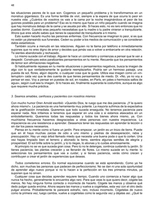 48
las situaciones peores de lo que son. Cogemos un pequeño problema y lo transformamos en un
monstruo gigantesco. Es una forma terrible de vivir, siempre a la espera de que ocurra lo peor en
nuestra vida. ¿Cuántos de vosotros os vais a la cama por la noche imaginándoos el peor de los
guiones posibles para un problema? Eso es lo mismo que hace un niño pequeño cuando se imagina
que hay monstruos debajo de la cama y se asusta por ello. Si haces esto, no es raro entonces que no
puedas dormir. Cuando eras pequeño necesitabas que tu madre o tu padre vinieran a tranquilizarte.
Ahora que eres adulto sabes que tienes la capacidad de tranquilizarte a ti mismo.
Esto suelen hacerlo mucho las personas enfermas. Con frecuencia se imaginan lo peor, si es que
no están ya planeando sus funerales. Ceden su poder a los medios de comunicación y se consideran
datos estadísticos.
También ocurre a menudo en las relaciones. Alguien no te llama por teléfono e inmediatamente
supones que no eres digno de amor y decides que jamás vas a volver a embarcarte en otra relación.
Te sientes abandonado y rechazado.
Lo mismo sucede con el trabajo. Alguien te hace un comentario y comienzas a pensar que te van a
despedir. Construyes estos paralizantes pensamientos en tu mente. Recuerda que los pensamientos
de temor son afirmaciones negativas.
Si habitualmente repasas en tu mente situaciones o pensamientos negativos, busca la imagen de
algo con lo que verdaderamente te gustaría reemplazarlos. Podría ser un hermoso paisaje, una
puesta de sol, flores, algún deporte, o cualquier cosa que te guste. Utiliza esa imagen como un «in-
terruptor» cada vez que te des cuenta de que tienes pensamientos de miedo. Di: «No, ya no voy a
pensar en eso. Voy a pensar en puestas de sol, en rosales, en París, en yates o hermosos saltos de
agua», según cual sea tu imagen. Si lo haces así, finalmente superarás la costumbre, aunque es algo
que requiere mucha práctica.
3. Seamos amables, cariñosos y pacientes con nosotros mismos
Con mucho humor Oren Arnold escribió: «Querido Dios, te ruego que me des paciencia. ¡Y la quiero
ahora mismo!». La paciencia es una herramienta muy potente. La mayoría sufrimos de la expectativa
de la gratificación inmediata. Queremos que todo suceda enseguida. No tenemos paciencia para
esperar nada. Nos irritamos si tenemos que esperar en una cola o si estamos atascados en un
embotellamiento. Queremos todas las respuestas y todos los bienes ahora mismo, ya. Con
muchísima frecuencia hacemos desgraciadas a otras personas con nuestra impaciencia. La
impaciencia es una resistencia a aprender. Deseamos tener las respuestas sin aprender la lección o
sin dar los pasos necesarios.
Piensa en tu mente como si fuera un jardín. Para empezar, un jardín es un trozo de tierra. Puede
que en él haya muchas zarzas de odio a uno mismo y piedras de desesperación, rabia y
preocupación. Hay un viejo árbol llamado miedo que necesita una buena poda o que lo corten. Una
vez hayas limpiado bien el terreno y abonado la tierra, siembra algunas semillas de alegría y
prosperidad. El sol brilla sobre tu jardín, y tú lo riegas, lo abonas y lo cuidas amorosamente.
Al principio no se ve que suceda gran cosa. Pero tú no te detengas, continúa cuidando tu jardín. Si
tienes paciencia, las plantas crecerán y se llenarán de flores. Lo mismo sucede en tu mente: tú
seleccionas los pensamientos que vas a cuidar, y si tienes paciencia, verás cómo crecen y
contribuyen a crear el jardín de experiencias que deseas.
Todos cometemos errores. Es normal equivocarse cuando se está aprendiendo. Como ya he
dicho, son muchas las personas que padecen de perfeccionismo. No se dan ni una sola oportunidad
de aprender algo nuevo porque si no lo hacen a la perfección en los tres primeros minutos, ya
suponen que no sirven.
Cualquier cosa que decidas aprender requiere tiempo. Cuando uno comienza a hacer algo que
nunca ha hecho, generalmente lo encuentra algo raro. Para que veas lo que quiero decir, cógete las
manos. No hay ninguna forma correcta o incorrecta de hacerlo. Cógete las manos y observa qué
dedo pulgar queda encima. Ahora separa las manos y vuelva a cogértelas, esta vez con el otro dedo
pulgar encima. Probablemente te parecerá extraño, raro, incluso incorrecto. Cógetelas de nuevo
como la primera vez, luego cambia, vuelve a cogértelas como la segunda vez y déjalas así. ¿Qué te
 