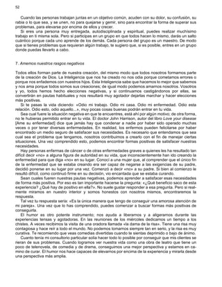 52
Cuando las personas trabajan juntas en un objetivo común, acuden con su dolor, su confusión, su
rabia o lo que sea, y se unen, no para quejarse y gemir, sino para encontrar la forma de superar sus
problemas, para elevarse por encima de ellos y crecer.
Si eres una persona muy entregada, autodisciplinada y espiritual, puedes realizar muchísimo
trabajo en ti misma sola. Pero si participas en un grupo en que todos hacen lo mismo, darás un salto
cuántico porque cada uno aprende de los demás. Cada persona del grupo es un maestro. De modo
que si tienes problemas que requieran algún trabajo, te sugiero que, si es posible, entres en un grupo
donde puedas llevarlo a cabo.
7. Amemos nuestros rasgos negativos
Todos ellos forman parte de nuestra creación, del mismo modo que todos nosotros formamos parte
de la creación de Dios. La Inteligencia que nos ha creado no nos odia porque cometamos errores o
porque nos enfademos con nuestros hijos. Esta Inteligencia sabe que hacemos lo mejor que sabemos
y nos ama porque todos somos sus creaciones; de igual modo podemos amarnos nosotros. Vosotros
y yo, todos hemos hecho elecciones negativas, y si continuamos castigándonos por ellas, se
convertirán en pautas habituales y nos resultará muy agotador dejarlas marchar y hacer elecciones
más positivas.
Si te pasas la vida diciendo: «Odio mi trabajo. Odio mi casa. Odio mi enfermedad. Odio esta
relación. Odio esto, odio aquello...», muy pocas cosas buenas podrán entrar en tu vida.
Sea cual fuere la situación negativa en que te encuentres, está ahí por algún motivo; de otra forma,
no le hubieras permitido entrar en tu vida. El doctor John Harrison, autor del libro Love your disease
[Ame su enfermedad] dice que jamás hay que condenar a nadie por haber sido operado muchas
veces o por tener diversas enfermedades. En realidad, los enfermos pueden felicitarse por haber
encontrado un medio seguro de satisfacer sus necesidades. Es necesario que entendamos que sea
cual sea el problema que tengamos, nosotros contribuimos a crearlo con el fin de manejar ciertas
situaciones. Una vez comprendido esto, podemos encontrar formas positivas de satisfacer nuestras
necesidades.
Hay personas enfermas de cáncer o de otras enfermedades graves a quienes les ha resultado tan
difícil decir «no» a alguna figura de autoridad en su vida, que inconscientemente han ido creando la
enfermedad para que diga «no» en su lugar. Conocí a una mujer que, al comprender que el único fin
de la enfermedad que se estaba creando era ser capaz de negarse a las exigencias de su padre,
decidió ponerse en su lugar por una vez. Comenzó a decir «no» a su padre. Si bien al comienzo le
resultó difícil, como continuó firme en su decisión, vio encantada que se estaba curando.
Sean cuales fueren nuestras pautas negativas, podemos aprender a satisfacer esas necesidades
de forma más positiva. Por eso es tan importante hacerse la pregunta: «¿Qué beneficio saco de esta
experiencia? ¿Qué hay de positivo en ella?». No suele gustar responder a esa pregunta. Pero si real-
mente miramos en nuestro interior y somos honestos con nosotros mismos, encontraremos la
respuesta.
Tal vez tu respuesta sería: «Es la única manera que tengo de conseguir una amorosa atención de
mi pareja». Una vez que lo has comprendido, puedes comenzar a buscar formas más positivas de
conseguirla.
El humor es otro potente instrumento; nos ayuda a liberarnos y a aligerarnos durante las
experiencias tensas y agotadoras. En las reuniones de los miércoles dedicamos un tiempo a los
chistes. A veces recibimos la visita de una oradora llamada «la dama de la risa». Tiene una risa muy
contagiosa y hace reír a todo el mundo. No podemos tomarnos siempre tan en serio, y la risa es muy
curativa. Te recomiendo que veas comedias divertidas cuando te sientas deprimido o bajo de ánimo.
Cuanto tenía mi consultorio particular solía hacer todo lo posible por conseguir que mis clientes se
rieran de sus problemas. Cuando logramos ver nuestra vida como una obra de teatro que tiene un
poco de telenovela, de comedia y de drama, conseguimos una mejor perspectiva y estamos en ca-
mino de curar. El humor nos hace capaces de elevarnos por encima de la experiencia y mirarla desde
una perspectiva más amplia.
 
