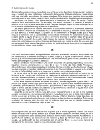 53
8. Cuidemos nuestro cuerpo
Considera tu cuerpo como una maravillosa casa en la que vives durante un tiempo. Amas y cuidas tu
casa, ¿verdad? Así pues, vigila lo que metes dentro de tu cuerpo. El abuso del alcohol y otras drogas
está muy extendido; son métodos de escape populares. Si te drogas, eso no quiere decir que seas
una mala persona, sino que no has encontrado una forma más positiva de satisfacer tus necesidades.
Las drogas nos tientan: «Ven, juega conmigo y lo pasaremos muy bien». Es verdad. Pueden
hacernos sentir maravillosamente. Sin embargo, nos alteran demasiado la realidad, y aunque al
principio no se note, el precio es terrible al final. Después de ingerir drogas durante un tiempo, la sa-
lud se resiente tremendamente y la persona se siente mal.
Las drogas perjudican el sistema inmunitario, lo cual puede conducir a numerosos trastornos
físicos. Además, después de un repetido uso, se desarrolla la adicción, y entonces uno se pregunta
por qué comenzó a tomar drogas. La presión de los compañeros o amigos puede que te haya
obligado al comienzo, pero el uso repetido y continuado es otra historia. No he conocido nunca a una
persona adicta a alguna droga que se ame a sí misma. Usamos el alcohol y otras drogas para
escapar de la sensación de no valer nada, residuo de nuestra infancia, pero cuando el efecto se
acaba nos sentimos peor que antes. Entonces, por lo general, nos invade la culpa. Es necesario que
nos demos cuenta de que no hay peligro en tener los sentimientos que tenemos ni en reconocerlos.
Los sentimientos pasan, no se quedan.
¥
Otra forma de ocultar nuestro amor por nosotros mismos es atiborrarnos de comida. No podemos vivir
sin comer porque el alimento da energía a nuestro cuerpo y le ayuda a crear nuevas células. Es
posible que conozcamos bien los elementos de una buena nutrición, pero aun así utilizamos los ali-
mentos para castigarnos y crearnos obesidad.
Estados Unidos se ha convertido en una nación de adictos a los platos preparados y envasados.
Llevamos décadas alimentándonos a base de lo que yo llamo «La Gran Dieta Americana»,
atiborrándonos de alimentos procesados de todo tipo. Hemos permitido que los fabricantes influyan
con sus anuncios en nuestros hábitos alimentarios. A los futuros médicos ni siquiera se les enseña
nutrición en la facultad de medicina, a no ser que la escojan como asignatura optativa.
La mayor parte de lo que actualmente consideramos medicina tradicional se centra en los
fármacos y las operaciones quirúrgicas, de modo que si realmente queremos aprender algo de
nutrición, deberemos hacerlo por nuestra cuenta. Tomar conciencia de lo que metemos en nuestra
boca y de cómo nos hace sentir es un acto de amor hacia nosotros mismos.
Si una hora después de comer te sientes soñoliento, podrías preguntarte: «¿Qué comí?». Es
posible que hayas comido algo que no le sentó bien a tu cuerpo en ese momento determinado.
Comienza a prestar atención a lo que comes, qué alimentos te dan energía y cuáles te agotan y te
bajan el ánimo. Esto se puede hacer probando y experimentando, o bien con la ayuda de un buen
dietista que sepa responder a tus preguntas.
Recuerda que lo que le va bien a una persona no necesariamente le va bien a otra; nuestros
cuerpos son diferentes. A muchas personas les va maravillosamente bien la dieta macrobiótica. Lo
mismo sucede con el método de La antidieta de Harvey y Marilyn Diamond. Estas dos dietas se
basan en conceptos totalmente diferentes y sin embargo ambas dan buenos resultados. Todo cuerpo
es distinto de cualquier otro, de modo que no podemos decir que sólo un método funciona. Es
necesario encontrar cuál es el que mejor le va a uno.
¥
Busca alguna forma de hacer ejercicio que te guste, que te resulte agradable. Adopta una actitud
mental positiva hacia el tipo de ejercicio que realizas. Muchas veces nos creamos obstáculos en el
cuerpo principalmente como consecuencia de lo que asimilamos de otras personas. Aquí también, si
quieres hacer cambios, es necesario que te perdones y dejes de introducir rabia y rencor en el
cuerpo. La combinación de las afirmaciones con el ejercicio físico es una buena manera de
reprogramar los conceptos negativos respecto al propio cuerpo.
 
