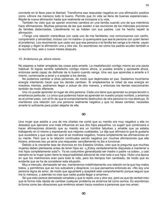 55
convierte en la llave para la libertad. Transforma esa respuesta negativa en una afirmación positiva
como «Ahora me merezco todo lo bueno. Permito que mi vida se llene de buenas experiencias».
Repite la nueva afirmación hasta que realmente se incorpore a tu vida.
También he visto que se operan enormes cambios en una familia cuando uno de sus miembros
hace afirmaciones. Muchas personas de las que asisten a las reuniones de los miércoles provienen
de familias distanciadas. Literalmente no se hablan con sus padres. Les he hecho repetir la
afirmación:
«Tengo una relación maravillosa con cada uno de mis familiares; nos comunicamos con cariño,
comprensión y sinceridad, incluso con mi madre» (o quienquiera que sea la persona con quien tienen
el problema). Les recomiendo que cada vez que esa persona o la familia les venga a la mente, vayan
al espejo y digan la afirmación una y otra vez. Es asombroso ver cómo los padres acuden también a
la reunión tres, seis o nueve meses después.
10. Arriémonos ya, ahora mismo
No esperes a haber arreglado las cosas para amarte. La insatisfacción contigo mismo es una pauta
habitual. Si logras sentirte satisfecho contigo mismo ahora, si puedes amarte y aprobarte ahora,
entonces serás capaz de disfrutar de lo bueno cuando venga. Una vez que aprendas a amarte a ti
mismo, comenzarás a amar y a aceptar a los demás.
No podemos cambiar a otras personas, de modo que dejémoslas en paz. Gastamos muchísima
energía intentando hacer que los demás cambien. Si empleáramos la mitad de esa energía en
nosotros mismos, podríamos llegar a actuar de otra manera, y entonces los demás reaccionarían
también de modo diferente.
Uno no puede aprender en lugar de otra persona. Cada uno tiene que aprender su propia lección o
enseñanza particular. Lo único que podemos hacer es aprender en nuestro propio nombre, y amarnos
es el primer paso, con el fin de que el comportamiento destructivo de otra persona no nos destruya. Si
mantienes una relación con una persona realmente negativa y que no desea cambiar, necesitas
amarte lo suficiente para poder alejarte de ella.
¥
Una mujer que asistía a una de mis charlas me contó que su marido era muy negativo y ella no
deseaba que ejerciera una mala influencia en sus dos hijos pequeños. Le sugerí que comenzara a
hacer afirmaciones diciendo que su marido era un hombre fabuloso y amable que ya estaba
trabajando en sí mismo y expresando sus mejores cualidades. Le dije que afirmara lo que le gustaría
que sucediera y que cada vez que él se mostrara negativo, hiciera simplemente las afirmaciones en
su mente. Pero que si la relación continuaba siendo negativa por muchas afirmaciones que ella
hiciera, entonces eso ya sería una respuesta: sencillamente no iba a funcionar.
Debido a la creciente tasa de divorcios en los Estados Unidos, creo que la pregunta que muchas
mujeres deben plantearse antes de tener hijos es: «¿Estoy verdaderamente dispuesta a mantener a
mis hijos completamente sola?». Ya es costumbre generalizada ser madre o padre «a solas», y casi
siempre es la mujer quien tiene la responsabilidad adicional de criar sola a sus hijos. Hubo una época
en que los matrimonios eran para toda la vida, pero los tiempos han cambiado, de modo que es
evidente que se ha de considerar esta situación.
Muy a menudo, demasiado tal vez, mantenemos indefinidamente una relación en la que hay malos
tratos, y permitimos que se nos subvalore y desprecie. Lo que pensamos entonces es: «No soy una
persona digna de amor, de modo que aguantaré y aceptaré este comportamiento porque seguro que
me lo merezco, y además no creo que nadie pueda llegar a amarme».
Sé que esto parece demasiado simplista y que lo repito una y otra vez, pero es que de verdad creo
que la forma más rápida de cambiar cualquier problema es amarnos tal como somos. Es asombroso
la forma como las vibraciones que emitimos atraen hacia nosotros a personas que nos aman.
¥
 