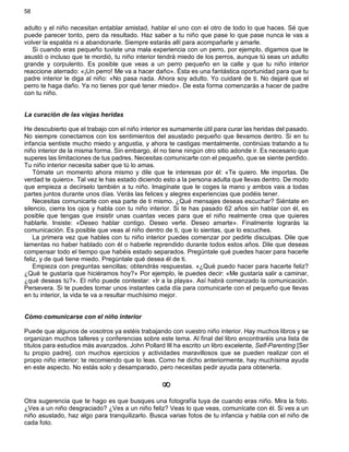 58
adulto y el niño necesitan entablar amistad, hablar el uno con el otro de todo lo que haces. Sé que
puede parecer tonto, pero da resultado. Haz saber a tu niño que pase lo que pase nunca le vas a
volver la espalda ni a abandonarle. Siempre estarás allí para acompañarle y amarle.
Si cuando eras pequeño tuviste una mala experiencia con un perro, por ejemplo, digamos que te
asustó o incluso que te mordió, tu niño interior tendrá miedo de los perros, aunque tú seas un adulto
grande y corpulento. Es posible que veas a un perro pequeño en la calle y que tu niño interior
reaccione aterrado: «¡Un perro! Me va a hacer daño». Ésta es una fantástica oportunidad para que tu
padre interior le diga al niño: «No pasa nada. Ahora soy adulto. Yo cuidaré de ti. No dejaré que el
perro te haga daño. Ya no tienes por qué tener miedo». De esta forma comenzarás a hacer de padre
con tu niño.
La curación de las viejas heridas
He descubierto que el trabajo con el niño interior es sumamente útil para curar las heridas del pasado.
No siempre conectamos con los sentimientos del asustado pequeño que llevamos dentro. Si en tu
infancia sentiste mucho miedo y angustia, y ahora te castigas mentalmente, continúas tratando a tu
niño interior de la misma forma. Sin embargo, él no tiene ningún otro sitio adonde ir. Es necesario que
superes las limitaciones de tus padres. Necesitas comunicarte con el pequeño, que se siente perdido.
Tu niño interior necesita saber que tú lo amas.
Tómate un momento ahora mismo y dile que te interesas por él: «Te quiero. Me importas. De
verdad te quiero». Tal vez le has estado diciendo esto a la persona adulta que llevas dentro. De modo
que empieza a decírselo también a tu niño. Imagínate que le coges la mano y ambos vais a todas
partes juntos durante unos días. Verás las felices y alegres experiencias que podéis tener.
Necesitas comunicarte con esa parte de ti mismo. ¿Qué mensajes deseas escuchar? Siéntate en
silencio, cierra los ojos y habla con tu niño interior. Si te has pasado 62 años sin hablar con él, es
posible que tengas que insistir unas cuantas veces para que el niño realmente crea que quieres
hablarle. Insiste: «Deseo hablar contigo. Deseo verte. Deseo amarte». Finalmente lograrás la
comunicación. Es posible que veas al niño dentro de ti, que lo sientas, que lo escuches.
La primera vez que hables con tu niño interior puedes comenzar por pedirle disculpas. Dile que
lamentas no haber hablado con él o haberle reprendido durante todos estos años. Dile que deseas
compensar todo el tiempo que habéis estado separados. Pregúntale qué puedes hacer para hacerle
feliz, y de qué tiene miedo. Pregúntale qué desea él de ti.
Empieza con preguntas sencillas; obtendrás respuestas. «¿Qué puedo hacer para hacerte feliz?
¿Qué te gustaría que hiciéramos hoy?» Por ejemplo, le puedes decir: «Me gustaría salir a caminar,
¿qué deseas tú?». El niño puede contestar: «Ir a la playa». Así habrá comenzado la comunicación.
Persevera. Si te puedes tomar unos instantes cada día para comunicarte con el pequeño que llevas
en tu interior, la vida te va a resultar muchísimo mejor.
Cómo comunicarse con el niño interior
Puede que algunos de vosotros ya estéis trabajando con vuestro niño interior. Hay muchos libros y se
organizan muchos talleres y conferencias sobre este tema. Al final del libro encontraréis una lista de
títulos para estudios más avanzados. John Pollard III ha escrito un libro excelente, Self-Parenting [Ser
tu propio padre], con muchos ejercicios y actividades maravillosos que se pueden realizar con el
propio niño interior; te recomiendo que lo leas. Como he dicho anteriormente, hay muchísima ayuda
en este aspecto. No estás solo y desamparado, pero necesitas pedir ayuda para obtenerla.
¥
Otra sugerencia que te hago es que busques una fotografía tuya de cuando eras niño. Mira la foto.
¿Ves a un niño desgraciado? ¿Ves a un niño feliz? Veas lo que veas, comunícate con él. Si ves a un
niño asustado, haz algo para tranquilizarlo. Busca varias fotos de tu infancia y habla con el niño de
cada foto.
 