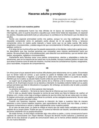 10
Hacerse adulto y envejecer
Sé tan comprensivo con tus padres como
deseas que ellos lo sean contigo.
La comunicación con nuestros padres
Mis años de adolescente fueron los más difíciles de mi época de crecimiento. Tenía muchos
interrogantes, pero no quería escuchar a aquellos que creían tener todas las respuestas, en especial
los adultos. Deseaba aprenderlo todo yo sola porque no confiaba en la información que me daban los
adultos.
Sentía una especial animosidad contra mis padres, porque fui una hija maltratada. Me era
imposible comprender cómo mi padrastro podía abusar de mí de aquella forma, y tampoco
comprendía cómo mi madre podía tolerarlo y hacer como que no se daba cuenta. Me sentía
engañada e incomprendida, y estaba segura de que concretamente mi familia y en general el mundo
estaban contra mí.
A lo largo de los muchos años que he pasado asesorando a mis clientes, sobre todo a gente joven,
he descubierto que hay muchas personas que comparten esos mismos sentimientos hacia sus
padres. He escuchado decir a los adolescentes, para describir sus sentimientos, que se sienten atra-
pados, sojuzgados, vigilados e incomprendidos.
Ciertamente sería fabuloso tener unos padres comprensivos, atentos y adaptables a todas las
situaciones, pero en la mayoría de los casos eso no es posible. Aunque nuestros padres no sean más
que seres humanos como el resto de nosotros, muchas veces los consideramos injustos, exagerados,
poco razonables, incapaces de comprendernos.
¥
Un chico joven al que asesoré tenía muchas dificultades para relacionarse con su padre. Encontraba
que no tenían nada en común, y que cuando su padre le hablaba sólo era para hacerle algún
comentario despectivo o negativo. Le pregunté si sabía cómo había tratado a su padre su abuelo.
Admitió que no lo sabía; su abuelo había muerto antes de que él naciera.
Le sugerí que le preguntara a su padre acerca de su infancia y de la manera en que ésta había
influido en él. Al principio el joven no se decidía a intentarlo; le resultaba violento hablar con su padre
porque pensaba que éste lo ridiculizaría o lo juzgaría. Sin embargo, se decidió a dar el salto y accedió
a abordar a su padre.
La próxima vez que lo vi, el chico parecía más tranquilo.
—¡Uy, Dios! —exclamó—. No tenía la menor idea de la infancia que tuvo mi padre.
Por lo visto su abuelo había impuesto la norma de que todos sus hijos le trataran de «señor» al
dirigirse a él, y todos vivían bajo el antiguo sistema de que los niños han de ser vistos pero no oídos.
Si osaban pronunciar una palabra para llevar la contraria, se les castigaba severamente. No era nada
extraño que su padre fuera tan crítico.
Cuando nos hacemos mayores, tenemos la intención de tratar a nuestros hijos de manera
diferente a como fuimos tratados nosotros, pero aprendemos del mundo que nos rodea, y tarde o
temprano comenzamos a actuar y hablar exactamente como nuestros padres.
En el caso de este joven, su padre le infligía el mismo tipo de malos tratos verbales que él había
recibido de su propio padre. Puede ser que no tuviera la intención de hacerlo; sencillamente actuaba
de forma coherente con su propia educación.
De todas formas, el chico llegó a entender algo más sobre su padre, y como consecuencia fueron
capaces de comunicarse con mayor libertad. Aunque les llevaría mucho esfuerzo y paciencia por
parte de los dos alcanzar un grado de comunicación ideal, por lo menos ambos estaban avanzando
en una nueva dirección.
 