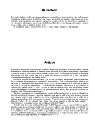Dedicatoria
Con cariño dedico este libro a todos aquellos que han asistido a mis seminarios, a los profesores de
mis talleres, al personal de la editorial Hay House, a aquellos que acuden a las reuniones de los
miércoles y comunican su extraordinaria y profunda energía, a todas las maravillosas personas que
me han escrito a lo largo de los años, y a linda Carwin Tomchin, cuyas ideas y colaboración han sido
indispensables para la creación de este libro.
Mi corazón ha crecido enormemente al conoceros a todos y a cada uno de vosotros.
Prólogo
Encontrarás muchísima información en este libro. No pienses que has de asimilarla toda de una vez.
Habrá ciertas ideas que atraerán tu atención antes que otras. Trabaja con ellas primero. Si digo algo
con lo que no estás de acuerdo, sencillamente pásalo por alto, no lo tengas en cuenta. Si de todo el
libro sacas una sola buena idea que te sirva para mejorar la calidad de tu vida, me sentiré
completamente satisfecha por haberlo escrito.
A medida que leas te darás cuenta de que empleo palabras y expresiones tales como Poder,
Poder Superior, Poder Universal, Inteligencia, Mente Infinita, Dios, Sabiduría Interior, etcétera. Lo
hago con la intención de demostrarte que no hay ningún límite para escoger el nombre que quieras
dar a ese Poder que dirige el Universo y que también se encuentra dentro de ti. Si algún nombre te
molesta o te produce turbación, utiliza otro que te parezca más adecuado. Muchas veces en mi vida
he tachado palabras o nombres que no me gustaban cuando leía un libro, y escribía otros que me
gustaban más. Tú puedes hacer lo mismo.
También notaras que hay dos palabras que escribo de forma diferente a la corriente. Malestar se
escribe normalmente malestar, y significa cualquier cosa que no está en armonía con uno mismo o
con nuestro entorno. sida lo escribo con letras minúsculas, sida, para disminuir el poder de la
palabra, y por lo tanto de la enfermedad o malestar. El primero en sugerir esta idea fue el reverendo
Stephan Pieters. En la editorial Hay House nos hemos suscrito a ella de todo corazón, y
recomendamos encarecidamente a los demás que también lo hagan.
El poder está dentro de ti es la continuación de Usted puede sanar su vida; en el tiempo que ha
pasado desde que escribiera este libro se me han revelado nuevas ideas. Deseo compartirlas con
todas las personas que me han escrito solicitando mayor información. Hay una cosa de la que me pa-
rece importante tener conciencia: el Poder que todos buscamos «fuera» está también dentro de
nosotros, fácilmente accesible, a nuestra disposición para que lo empleemos de forma positiva Que
este libro te revele todo el poder que verdaderamente posees.
 
