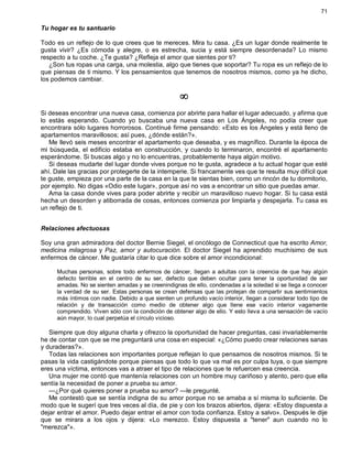 71
Tu hogar es tu santuario
Todo es un reflejo de lo que crees que te mereces. Mira tu casa. ¿Es un lugar donde realmente te
gusta vivir? ¿Es cómoda y alegre, o es estrecha, sucia y está siempre desordenada? Lo mismo
respecto a tu coche. ¿Te gusta? ¿Refleja el amor que sientes por ti?
¿Son tus ropas una carga, una molestia, algo que tienes que soportar? Tu ropa es un reflejo de lo
que piensas de ti mismo. Y los pensamientos que tenemos de nosotros mismos, como ya he dicho,
los podemos cambiar.
¥
Si deseas encontrar una nueva casa, comienza por abrirte para hallar el lugar adecuado, y afirma que
lo estás esperando. Cuando yo buscaba una nueva casa en Los Ángeles, no podía creer que
encontrara sólo lugares horrorosos. Contínué firme pensando: «Esto es los Ángeles y está lleno de
apartamentos maravillosos; así pues, ¿dónde están?».
Me llevó seis meses encontrar el apartamento que deseaba, y es magnífico. Durante la época de
mi búsqueda, el edificio estaba en construcción, y cuando lo terminaron, encontré el apartamento
esperándome. Si buscas algo y no lo encuentras, probablemente haya algún motivo.
Si deseas mudarte del lugar donde vives porque no te gusta, agradece a tu actual hogar que esté
ahí. Dale las gracias por protegerte de la intemperie. Si francamente ves que te resulta muy difícil que
te guste, empieza por una parte de la casa en la que te sientas bien, como un rincón de tu dormitorio,
por ejemplo. No digas «Odio este lugar», porque así no vas a encontrar un sitio que puedas amar.
Ama la casa donde vives para poder abrirte y recibir un maravilloso nuevo hogar. Si tu casa está
hecha un desorden y atiborrada de cosas, entonces comienza por limpiarla y despejarla. Tu casa es
un reflejo de ti.
Relaciones afectuosas
Soy una gran admiradora del doctor Bernie Siegel, el oncólogo de Connecticut que ha escrito Amor,
medicina milagrosa y Paz, amor y autocuración. El doctor Siegel ha aprendido muchísimo de sus
enfermos de cáncer. Me gustaría citar lo que dice sobre el amor incondicional:
Muchas personas, sobre todo enfermos de cáncer, llegan a adultas con la creencia de que hay algún
defecto terrible en el centro de su ser, defecto que deben ocultar para tener la oportunidad de ser
amadas. No se sienten amadas y se creenindignas de ello, condenadas a la soledad si se llega a conocer
la verdad de su ser. Estas personas se crean defensas que las protejan de compartir sus sentimientos
más íntimos con nadie. Debido a que sienten un profundo vacío interior, llegan a considerar todo tipo de
relación y de transacción como medio de obtener algo que llene ese vacío interior vagamente
comprendido. Viven sólo con la condición de obtener algo de ello. Y esto lleva a una sensación de vacío
aún mayor, lo cual perpetúa el círculo vicioso.
Siempre que doy alguna charla y ofrezco la oportunidad de hacer preguntas, casi invariablemente
he de contar con que se me preguntará una cosa en especial: «¿Cómo puedo crear relaciones sanas
y duraderas?».
Todas las relaciones son importantes porque reflejan lo que pensamos de nosotros mismos. Si te
pasas la vida castigándote porque piensas que todo lo que va mal es por culpa tuya, o que siempre
eres una víctima, entonces vas a atraer el tipo de relaciones que te refuercen esa creencia.
Una mujer me contó que mantenía relaciones con un hombre muy cariñoso y atento, pero que ella
sentía la necesidad de poner a prueba su amor.
—¿Por qué quieres poner a prueba su amor? —le pregunté.
Me contestó que se sentía indigna de su amor porque no se amaba a sí misma lo suficiente. De
modo que le sugerí que tres veces al día, de pie y con los brazos abiertos, dijera: «Estoy dispuesta a
dejar entrar el amor. Puedo dejar entrar el amor con toda confianza. Estoy a salvo». Después le dije
que se mirara a los ojos y dijera: «Lo merezco. Estoy dispuesta a "tener" aun cuando no lo
"merezca"».
 