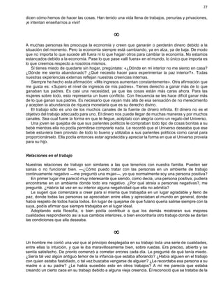 77
dicen cómo hemos de hacer las cosas. Han tenido una vida llena de trabajos, penurias y privaciones,
¡e intentan enseñarnos a vivir!
¥
A muchas personas les preocupa la economía y creen que ganarán o perderán dinero debido a la
situación del momento. Pero la economía siempre está cambiando, ya en alza, ya de baja. De modo
que no importa lo que sucede allí fuera ni lo que hagan otros para cambiar la economía. No estamos
estancados debido a la economía. Pase lo que pase «allí fuera» en el mundo, lo único que importa es
lo que creemos respecto a nosotros mismos.
Si tienes miedo de quedarte sin hogar, pregúntate: «¿Dónde en mi interior no me siento en casa?
¿Dónde me siento abandonado? ¿Qué necesito hacer para experimentar la paz interior?». Todas
nuestras experiencias externas reflejan nuestras creencias internas.
Siempre he hecho esta afirmación: «Mis ingresos aumentan constantemente». Otra afirmación que
me gusta es: «Supero el nivel de ingresos de mis padres». Tienes derecho a ganar más de lo que
ganaban tus padres. Es casi una necesidad, ya que las cosas están más caras ahora. Para las
mujeres sobre todo, esto representa un buen conflicto. Con frecuencia se les hace difícil ganar más
de lo que ganan sus padres. Es necesario que vayan más allá de esa sensación de no merecimiento
y acepten la abundancia de riqueza monetaria que es su derecho divino.
El trabajo sólo es uno de los muchos canales de la fuente de dinero infinita. El dinero no es el
objetivo del trabajo adecuado para uno. El dinero nos puede llegar de muchas maneras y por muchos
canales. Sea cual fuere la forma en que te llegue, acéptalo con alegría como un regalo del Universo.
Una joven se quejaba de que sus parientes políticos le compraban todo tipo de cosas bonitas a su
bebé mientras ella no podía permitirse comprarle nada. Le recordé que el Universo deseaba que ese
bebé estuviera bien provisto de todo lo bueno y utilizaba a sus parientes políticos como canal para
proporcionárselo. Ella podía entonces estar agradecida y apreciar la forma en que el Universo proveía
para su hijo.
Relaciones en el trabajo
Nuestras relaciones de trabajo son similares a las que tenemos con nuestra familia. Pueden ser
sanas o no funcionar bien. —¿Cómo puedo tratar con las personas en un ambiente de trabajo
continuamente negativo —me preguntó una mujer—, yo que normalmente soy una persona positiva?
En primer lugar me pareció muy interesante que siendo, como decía, una persona positiva, pudiera
encontrarse en un ambiente donde todo era negativo. ¿Por qué atraía a personas negativas?, me
pregunté. ¿Habría tal vez en su interior alguna negatividad que ella no admitía?
Le sugerí que comenzara a creer para sí misma que trabajaba en un lugar agradable y lleno de
paz, donde todas las personas se apreciaban entre ellas y apreciaban el mundo en general, donde
había respeto de todos hacia todos. En lugar de quejarse de que fulano quería salirse siempre con la
suya, podía afirmar que siempre trabajaba en el lugar ideal.
Adoptando esta filosofía, o bien podía contribuir a que los demás mostraran sus mejores
cualidades respondiendo así a sus cambios interiores, o bien encontraría otro trabajo donde se darían
las condiciones que ella deseaba.
¥
Un hombre me contó una vez que al principio desplegaba en su trabajo toda una serie de cualidades,
entre ellas la intuición, y que le iba maravillosamente bien, sobre ruedas. Era preciso, abierto y se
sentía satisfecho. De pronto comenzó a cometer errores cada día. Le pregunté de qué tenía miedo.
¿Sería tal vez algún antiguo temor de la infancia que estaba aflorando? ¿Había alguien en el trabajo
con quien estaba fastidiado, o tal vez buscaba vengarse de alguien? ¿Le recordaba esa persona a su
madre o a su padre? ¿Le había sucedido esto en otros trabajos? A mí me parecía que estaba
creando un cierto caos en su trabajo debido a alguna vieja creencia. Él reconoció que se trataba de la
 